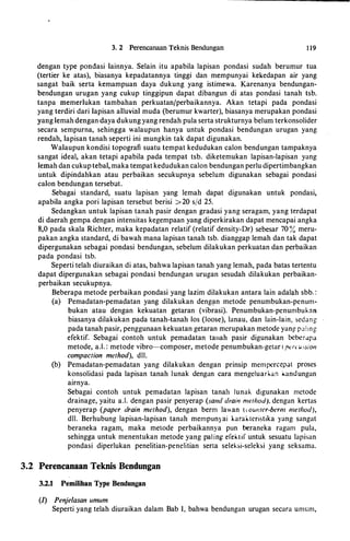 3. 2 Perencanaan Teknis Bendungan 1 19
dengan type pondasi lainnya. Selain itu apabila lapisan pondasi sudah berumur tua
(tertier ke atas), biasanya kepadatannya tinggi dan mempunyai kekedapan air yang
sangat baik serta kemampuan daya dukung yang istimewa. Karenanya bendungan­
bendungan urugan yang cukup tinggipun dapat dibangun di atas pondasi tanah tsb.
tanpa memerlukan tambahan perkuatanfperbaikannya. Akan tetapi pada pondasi
yang terdiri dari lapisan alluvial muda (berumur kwarter), biasanya merupakan pondasi
yang lemah dengan daya dukung yang rendah pula serta strukturnya belurn terkonsolider
secara sempurna, sehingga walaupun hanya untuk pondasi bendungan urugan yang
rendah, lapisan tanah seperti ini mungkin tak dapat digunakan.
Walaupun kondisi topografi suatu tempat kedudukan calon bendungan tampaknya
sangat ideal, akan tetapi apabila pada tempat tsb. diketemukan lapisan-lapisan yang
lemah dan cukuptebal, maka ternpat kedudukan ea!on bendungan perlu dipertimbangkan
untuk dipindahkan atau perbaikan secukupnya sebelum digunakan sebagai pondasi
calon bendungan tersebut.
Sebagai standard, suatu lapisan yang lemah dapat digunakan untuk pondasi,
apabila angka pori lapisan tersebut berisi >20 s/d 25.
Sedangkan untuk lapisan tanah pasir dengan gradasi yang seragam, yang terdapat
di daerah gempa dengan intensitas kegempaan yang diperkirakan dapat mencapai angka
8,0 pada skala Richter, maka kepadatan relatif (relatif density-Or) sebesar 70 % meru­
pakan angka standard, di bawah mana lapisan tanah tsb. dianggap lemah dan tak dapat
dipergunakan sebagai pondasi bendungan, sebelum dilakukan perkuatan dan perbaikan
pada pondasi tsb.
Seperti telah diuraikan di atas, bahwa lapisan tanah yang lemah, pada batas tertentu
dapat dipergunakan sebagai pondasi bendungan urugan sesudah dilakukan perbaikan­
perbaikan secukupnya.
Beberapa metode perbaikan pondasi yang lazim dilakukan antara lain adalll.h sbb. :
(a) Pemadatan-pemadatan yang dilakukan deng�n metode penumbukan-penum­
bukan atau dengan kekuatan getaran (vibrasi). Penumbukan-penumbuknn
biasanya dilakukan pada tanah-tanah Ios (loose), lanau, dan lain-lain, sedang
pada tanah pasir, penggunaan kekuatan getaran mcrupakan metode yang palmg
efektif. Sebagai contoh untuk pemadatan tanah pasir digunakan beberapa
metode, a.I. : metode vibro-composer, metode penumbukan-getar ( pau.�_-sion
compaction method), dll.
(b) Pemadatan-pemadatan yang dilakukan dengan prinsip mempercepat proses
konsolidasi pada lapisan tanah lunak dengan cara mengeluarlo.an kandungan
airnya.
Sebagai contoh untuk pemadatan lapisan tanah lunak digunakan mctode
drainage, yaitu a.!. dengan pasir penyerap (sand drain merhod). dengan kertas
penyerap (paper drain method), dengan berm lawan ( ww;tcr-berm method),
dll. Berhubung lapisan-lapisan tanah mempunyai karaktcristika yang sangat
beraneka ragam, maka metode perbaikannya pun beraneka ragam pula,
sehingga untuk menentukan metode yang paling efektif untuk sesuatu lapisan
pondasi diperlukan penelitian-penelitian serta seleksi-scleksi yang scksama.
3.2 Perencanaan Teknis Bendungan
3.2.1 Pemilihan Type Bendungan
(1) Penje/asan umum
Seperti yang telah diuraikan dalam Bab I, bahwa bendungan urugan sccara umum,
 