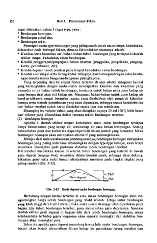 J,,
'
120 Bab 3. Perencanaan Teknis
dapat dibedakan dalam 3 (tiga) type, yaitu :
* Bendungan homogen.
* Bendungan zonal dan.
* Bendungan sekat..
Penetapan suatu type bendungan yang paling cocok untuk suatu ternpat kedudukan,
didasarkan pada berbagai faktor, dimapa faktor-faktor utamanya adalah:
* Kwalitas serta kwantitas dari bahan-bahan tubuh bendungan yang terdapat di daerah
sekitar tempat kedudukan calon bendungan.
* Kondisi penggarapan/pengerjaan bahan tersebut (penggalian, pengolahan, pengang­
kutan, penimbunan, dll.).
* Kondisi lapisan tanah pondasi pada ternpat kedudukan calon bendungan.
* Kondisi alur ·sungai serta lereng kedua tebingnya dan hubungan deqgan calon bendu­
ngan beserta semua bangunan-bangunan pelengkapnya.
Yang terpenting dari ke empat faktor tersebut di atas adalah mengenai hal-hal
yang bersangkutan dengan usaha-usaha mendapatkan kwalitas dan kwantitas yang
memadai untuk bahan tubuh bendungan, terutama untuk bahan pada zone kedap air
yang berupa tirai atau inti kedap air. Mengingat bahan-bahan untuk zone kedap air
karakteristikanya sangat beraneka ragam, yang disebabkan oleh pengaruh kelemba­
bannya serta metode penimbunan yai:J.g akan digunakan, sehingga semua karakteristika
dari bahan tersebut sudah harus diketahui secara luas.dan mendalam.
Disamping itu volume bahan yang akan disiapkan supaya 50 sfd 100% lebih besar
dari volume yang dibutuhkan dalam rencana teknis bendungan tersebut.
(2) Bendungan homogen
Apabila di daerah sekitar· tempat kedudukan suatu calon bendungan terdapat
hanya bahan-bahan yang kedap air, semi-kedap air atau bahan lempungan. Sedang
bahan-bahan pasir dan kerikil tak dapat diperoleh dalam jumlah yang memadai. Maka
bendungan homogen akan merupakan alternatif yang memungkinkan.
Ditinjau dari sudut pelaksanaan pembangunannya, bendungan homogen merupakan
bendungan yang paling sederhana dibandingkan dengan type-type lainnya, akan tetapi
senantiasa dihadapkan pada problema stabilitas tubuh bendungan tersebut.
Hal tersebut disebabkan karena di seluruh tubuh bendungan yang terletak di bawah
garis depresi (seepage line), senantiasa dalam kondisi jenuh, sehingga daya dukung,
kekuatan geser serta sudut luncur alamiyahnya menurun pada tingkat-tingkat yang
paling rendah (Gbr. 3-12).
Gbr. 3-12 Garis depresi pada bendungan homogen.
Berhubung dengan hal-hal tersebut di atas, maka bendungan homogen akan me­
nguntungkan hanya untuk bendungan yang relatif rendah. Tetapi untuk bendungan
yang lebih tinggi dari 6 s/d 7 meter, maka suatu sistem drainage telah d�perlukan pada
bagian hllir tubuh bendungan tersebut, guna menurunkan garis depresinya. Semakin
reodah elevasi garis depresi · di bagian hilir dari tubuh bendungan homogen, maka
ketahana.'lDya terhadap gejala longsoran akan semakin meningkat dan stabilitas ben­
dungan akan meoingkat pula.
Selain itu apabila garis depresi memotong lereng hilir suatu bendungan homogen,
berarti akan tetjadi aliran-aliran filtrasi keluar ke permukaan lereng tersebut dan
 