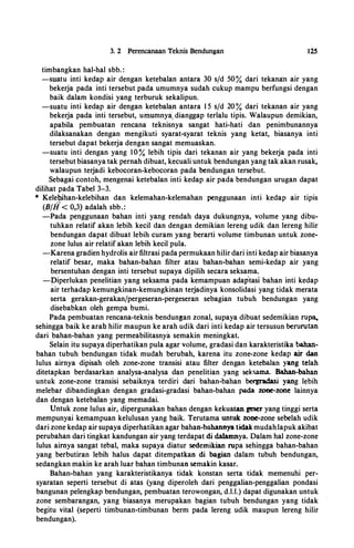 3. 2 Perencanaan Teknis Bendungan
timbangkan hal-hal sbb. :
125
-suatu inti kedap air dengan ketebalan antara 30 s/d 50% dari tekana:n air yang
bekerja pada inti tersebut pada umumnya sudah cukup mampu berfungsi dengan
baik dalam kondisi yang terburuk sekalipun.
-suatu inti kedap air dengan ketebalan antara 1 5 s/d 20% dari tekanan air yang
bekerja pada inti tersebut, urimmnya, dianggap terlalu tipis. Walaupun demikian,
apabila pembuatan rencana teknisnya sangat hati-hati dan penimbunannya
dilaksanakan dengan mengikuti syarat-syarat teknis yang ketat, biasanya inti
tersebut dapat bekerja dengan sangat memuaskan.
-suatu inti dengan yang 10% lebih tipis dari tekanan air yang bekerja pada inti
tersebut biasanya tak pernah dibuat, kecuali untuk bendungan yang tak akan rusak,
walaupun terjadi kebocoran-kebocoran pada bendungan tersebut.
Sebagai contoh, mengenai ketebalan inti kedap air pada bendungan urugan dapat
dilihat pada Tabel 3-3.
* Kelebjhan-kelebihan dan kelemahan-kelemahan penggunaan inti kedap air tipis
(B/il< 0,3) adalah sbb.:
-Pada penggunaan bahan inti yang rendah daya dukungnya, volume yang dibu­
tuhkan relatif akan lebih kecil dan dengan demikian lereng udik dan lereng hilir
bendungan dapat dibuat lebih curam yang berarti volume timbunan untuk zone­
zone lulus air relatif akan lebih kecil pula.
-Karena gradien hydrolis air filtrasi pada permukaan hilir dari inti kedap air biasanya
relatif besar, maka bahan-bahan filter atau bahan-bahan semi-kedap air yang
bersentuhan dengan inti tersebut supaya dipilih secara seksama.
-piperlukan penelitian yang seksama pada kemampuan adaptasl bahan inti kedap
air terhadap kemungkinan-kemungkinan terjadinya konsolidasi yang tidak merata
serta gerakan-gerakan/pergeseran-pergeseran sebagian tubuh bendungan yang
disebabkan oleh gempa bumi.
Pada pembuatan rencana-teknis bendun�an zonal, supaya dibuat sedemikian ru�
sehingga baik ke arah hilir maupun ke arah udik dari inti kedap air tersusun berurutan
dari bahan-bahan yang permeabilitasnya semakin meningkat.
Selain itu supaya diperhatikan pula agar volume, gradasi dan karakteristika bahan­
bahan tubuh bendungan tidak mudah berubah, karena itu zone-zone kedap air dan
lulus airnya dipisah oleh zone-zone transisi atau filter dengan ketebalan yang telah
ditetapkan berdasarkan analysa-analysa dan penelitian yang seksama. Bahan-bahan
untuk zone-zone transisi sebaiknya terdiri dari bahan-bahan bergradasi yang lebih
melebar dibandingkan dengan gradasi-gradasi bahan-bahan pada zone-zone lainnya
dan dengan ketebalan yang memadai.
Untuk zone lulus air, dipergunakan bahan dengan kekuataageser yang tinggi serta
mempunyai kemampuan kelulusan yang baik. Terutama untuk zone-zone sebelah udik
dari zone kedap air supaya diperhatikan agar bahan-bahannya tidak mudahlapuk akibat
perubahan dari tingkat kandungan air yang terdapat di dalamnya. Dalam hal zone-zone
lulus airnya sangat tebal, maka supaya diatur sedemikian rupa sehingga bahan-bahan
yang berbutiran lebih halus dapat ditempatkan di bagian dalam tubuh bendungan,
sedangkan makin ke arah luar bahan timbunan semakin kasar.
Bahan-bahan yang karakteristikanya tidak konstan serta tidak memenuhi per­
syaratan seperti tersebut di atas (yang diperoleh dari penggalian-penggalian pondasi
bangunan pelengkap bendungan, pembuatan terowongan, d.l.l.) dapat digunakan untuk
zone sembarangan, yang biasanya merupakan bagian tubuh bendungan yang tidak
begitu vital (seperti timbunan-timbunan berm pada lereng udik maupun lereng hilir
bendungan).
 