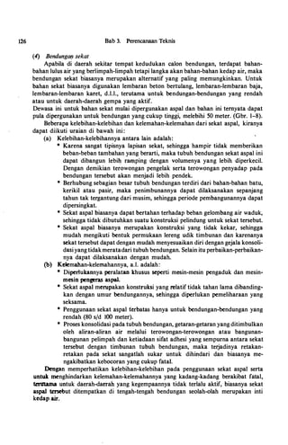 126 Bab 3. Perencanaan Teknis
(4) BendungatJ sekat
Apabila di daerah sekitar tempat kedudukan calon bendungan, terdapat bahan­
bahan lulus air yang berlimpah-limpah tetapi langka akan bahan-bahan kedap air, maka
bendungan sekat biasanya merupakan alternatif yang paling memungkinkan. Untuk
bahan sekat biasanya digunakan lembaran beton bertulang, lembaran-lembaran baja,
lembaran-lembaran karet, d.l.l., terutama untuk bendungan-bendungan yang rendah
atau untuk daerah-daerah gempa yang aktif.
Dewasa ini untuk bahan sekat mulai dipergunakan aspal dan bahan ini ternyata dapat
pula dipergunakan untuk bendungan yang cukup tinggi, melebihi 50 meter. (Gbr. 1-8).
Beberapa kelebihan-kelebihan dan kelemahan-kelemahan dari sekat aspal, kiranya
dapat diikuti uraian di bawah ini:
(a) Kelebihan-kelebihannya antara lain adalah:
* Karena sangat tipisnya lapisan sekat, sehingga hampir tidak memberikan
beban-beban tambahan yang berarti, maka tubuh bendungan sekat aspal ini
dapat dibangun lebi� ramping dengan volumenya yang lebih diperkecil.
Dengan demikian terowongan pengelak serta terowongan penyadap pada
bendungan tersebut akan menjadi lebih pendek.
* Berhubung sebagian besar tubuh bendungan terdiri dari bahan-bahan batu,
kerikil atau pasir, maka penimbunannya dapat dilaksanakan sepanjang
tahun tak tergantung dari musim, sehingga periode pembangunannya dapat
dipersingkat.
* Sekat aspal biasanya dapat bertahan terhadap beban gelombang air waduk,
sehingga tidak dibutuhkan suatu konstruksi pelindung untuk sekat tersebut.
* Sekat aspal biasanya merupakan konstru.ksi yang tidak kekar, sehingga
mudah mengikuti bentuk permukaan lereng udik timbunan dan karenanya
sekat tersebut dapat dengan mudah menyesuaikan diri dengan gejala konsoli­
dasiyangtidakmeratadari tubuh bendungan. Selain itu perbaikan-perbaikan­
nya dapat dilaksanakan dengan mudah.
(b) Kelemahan-kelemahannya, a.l. adalah:
* Diperlukannya peralatan khusus seperti mesin-mesin pengaduk dan mesin­
mesin pengeras aspal.
* Sekat aspal merupakan konstruksi yang relatif tidak tahan lama dibanding­
kan dengan umur bendungannya, sehingga diperlukan pemeliharaan yang
seksama.
* Penggunaan sekat aspal terbatas hanya untuk bendungan-bendungan yang
rendah (80 s/d 100 meter).
* Proses konsolidasi pada tubuh bendungan, getaran-getaran yang ditimbulkan
oleh aliran-aliran air melalui terowongan-terowongan atau bangunan­
bangunan pelimpah dan ketiadaan sifat adhesi yang sempurna antara sekat
tersebut dengan timbunan tubuh bendungan, maka terjadinya retakan­
retakan pada sekat sangatlah sukar untuk dihindari dan biasanya me­
ngakibatkan kebocoran yang cukup fatal.
Dengan memperhatikan kelebihan-kelebihan pada penggunaan sekat aspal serta
untu.k menghindarkan kelemahan-kelemahannya yang kadang-kadang berakibat fatal,
terutama untuk daerah-daerah yang kegempaannya tidak terlalu aktif, biasanya sekat
aspal tersebut ditempatkan di tengah-tengah bendungan seolah-olah merupakan inti
kedap air.
 