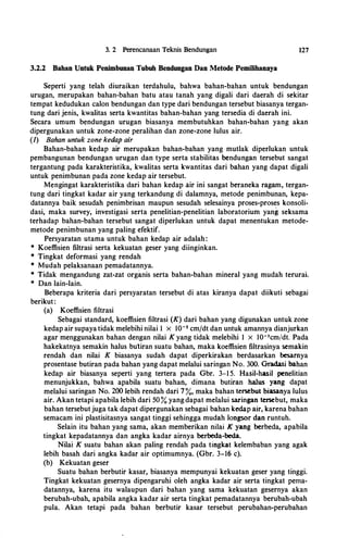 3. 2 Perencanaan Teknis Bendungan
3.2.2 Bahan Untuk Penimbunan Tubuh Bendungan Dan Metode Pemilihannya
127
Seperti yang telah diuraikan terdahulu, bahwa bahan-bahan untuk bendungan
urugan, merupakan bahan-bahan batu atau tanah yang digali dari daerah di sekitar
tempat kedudukan calon bendungan dan type dari bendungan tersebut biasanya tergan­
tung dari jenis, kwalitas serta kwantitas bahan-bahan yang tersedia di daerah ini.
Secara umum bendungan urugan biasanya membutuhkan bahan-bahan yang akan
dipergunakan untuk zone-zone peralihan dan zone-zone lulus air.
(J) Bahan untuk zone kedap air
Bahan-bahan kedap air merupakan bahan-bahan yang mutlak diperlukan untuk
pembangunan bendungan urugan dan type serta stabilitas bendungan tersebut sangat
tergantung pada karakteristika, kwalitas serta kwantitas dari bahan yang dapat digali
untuk penimbunan pada zone kedap air tersebut.
Mengingat karakteristika dari bahan kedap air ini sangat beraneka ragam, tergan­
tung dari tingkat kadar air yang terkandung di dalamnya, metode penimbunan, kepa­
datannya baik sesudah penimbrisan maupun sesudah selesainya proses-proses konsoli­
dasi, maka survey, investigasi serta penelitian-penelitian laboratorium yang seksama
terhadap bahan-bahan tersebut sangat diperlukan untuk dapat menentukan metode­
metode penimbunan yang paling efektif.
Persyaratan utama untuk bahan kedap air adalah :
* Koeffisien filtrasi serta kekuatan geser yang diinginkan.
* Tingkat deformasi yang rendah
* Mudah pelaksanaan pemadatannya.
* Tidak mengandung zat-zat organis serta bahan-bahan mineral yang mudah terurai.
* Dan lain-lain.
Beberapa kriteria dari persyaratan tersebut di atas kiranya dapat diikuti sebagai
berikut:
(a) Koeffisien filtrasi
Sebagai standard, koeffisien filtrasi (K) dari bahan yang digunakan untuk zone
kedap air supaya tidak melebihi nilai 1 x I0-5 cmfdt dan untuk amannya dianjurkan
agar menggunakan bahan dengan nilai K yang tidak melebihi 1 x IO-'cm/dt. Pada
hakekatnya semakin halus bul:iran suatu bahan, maka koeffisien filtrasinya semakin
rendah dan nilai K biasanya sudah dapat diperkirakan berdasarkan besarnya
prosentase butiran pada bahan yang dapat melalui saringan No. 300. Gradasi bahan
kedap air biasanya seperti yang tertera pada Gbr. 3-1 5. Hasil-hasil penelitian
menunjukkan, bahwa apabila suatu bahan, dimana butiran halus yang dapat
melalui saringan No. 200 lebih rendah dari 7%, maka bahan tersebut biasanya lulus
air. Akan tetapi apabila lebih dari 50 % yang dapat melalui saringan tersebut, maka
bahan tersebutjuga tak dapat dipergunakan sebagai bahan kedap air, karena bahan
semacam ini plastisitasnya sangat tinggi sehingga mudah longsor dan runtuh.
Selain itu bahan yang sama, akan memberikan ni!ai K yang berbeda, apabila
tingkat kepadatannya dan angka kadar airnya berbeda-beda.
Nilai K suatu bahan akan paling rendah pada tingkat kelembaban yang agak
lebih basah dari angka kadar air optimumnya. (Gbr. 3-16 c).
(b) Kekuatan geser
Suatu bahan berbutir kasar, biasanya mempunyai kekuatan geser yang tinggi.
Tingkat kekuatan gesernya dipengaruhi oleh angka kadar air serta tingkat pema­
datannya, karena itu walaupun dari bahan yang sama kekuatan gesernya akan
berubah-ubah, apabila angka kadar air serta tingkat pemadatannya berubah-ubah
pula. Akan tetapi pada bahan berbutir kasar tersebut perubahan-perubahan
 