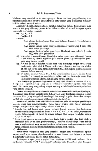 132 Bab 3. Perencanaan Teknis
kelulusan yang memadai untuk menampung air filtrasi dari zone yang dilindungi dan
melintasi lapisan filter tersebut secara terarah serta teratur, yang selanjutnya mengalir
ke hilir melalui sistim drainage.
Agar filter dapat berfungsi sebagai penahan keluarnya butiran-butiran halus dari
susunan zone yang dilindungi, maka kedua bahan tersebut sekurang-kurangnya supaya
memenuhi persyaratan tersebut :
(a) Fts/Bts > 5
Fts/Bas < 5
dimana:
F1 s : ukuran butiran bahan filter yang terletak di garis 1 5 % pada kurva
gradasinya.
B1 s : ukuran butiran bahan zone yang dilindungi yang terletak di garis 1 5 %
pada kurva gradasinya..
B8s: ukuran butiran bahan zone yang dilindungi yang terletak di garis
85 % pada kurva gradasinya.
(b) Kurva-kurva gradasi bahan filtrasi dan bahan zone yang dilindungi (kurva
F dan kurva B) apabila digambar pada sebuah grafik, agar merupakan garis­
garis yang hampir paralel.
(c) Apabila di dalam susunan bahan zone yang dilindungi tempat kerikil yang
berdiameter lebih dari 4,76 mm, maka batas diameter terbesarnya adalah
25 mm dan kerikil yang berdiameter melebihi 25 mm supaya dikeluarkan dari
susunan bahan tersebut.
(d) Di dalam susunan bahan filter tidak diperkenankan adanya butiran halus
melebihi 5 % (yang dapat melalui ayakan No. 200) dan juga pada bahan filter
tidak diperkenankan adanya butiran yang bersifat kohesif.
Pada hakekatnya persyaratan-persyaratan yang telah diuraikan tersebut di atas,
merupakan persyaratan yang paling aman, terutama untuk melindungi zone-zone yang
terdiri dari bahan yang mengandung banyak lempung atau bahan-bahan dengan butiran
yang hampir seragam.
Karena itu sampai batas-batas tertentupersyaratantersebut di atas dapat diperingan,
disesuaikan baik dengan karakteristika bahan yang akan dilindungi, maupun dengan
ketebalan filter yang mungkin dapat dicapai dan mungkin pula disesuaikan dengan
hal-hal lain yang akan mempengaruhi fungsi dari filter tersebut.
Penentuan ketebalan filter, bukan hanya didasarkan pada perhitungan-perhitungan
teoritis, tetapi juga dipertimbangkan faktor-faktor praktis serta faktor keamanan
. Jainnya. Sebagai contoh dapat kiranya diikuti uraian sbb. :
• Apabila diperoleh bahan pasir sungai berbutir hampir seragam dan butirannya
berbentuk bulat dengan koeffisien filtrasi K = 1 X I0-2 ....., 1 X I0-3 cmjdt, maka secara
teoritis bahan seperti ini dapat digunakan sebagai filter dengan ketebalan antara
20 s/d 30 cm saja.
• Akan tetapi dengan mempertimbangkan faktor-faktor praktis dan faktor-faktor
keamanan baik pada saat penimbunannya, maupun exploitasinya serta faktor
besamya debit filtrasi yang harus diluluskan, maka dalam pelaksanaannya filter dari
bahan semacam ini dapat mencapai ketebalan antara 2 s/d 3 meter.
(3} &han batu
Bahan-bahan bungkalan batu yang diperoleh dengan cara memecahkan Japisan
batuan masif atau bahan-bahan bungkalan pecahan batuan yang biasanya terdapat
di dalam alur-alur sungai disebut bahan-bahan batu.
Bendungan urugan yang sebagian besar tubuhnya terdiri dari timbunan batu
her-diameter rata-rata 10 s/d 75 cm disebut bendungan batu. Bahan batu akan dianggap
 