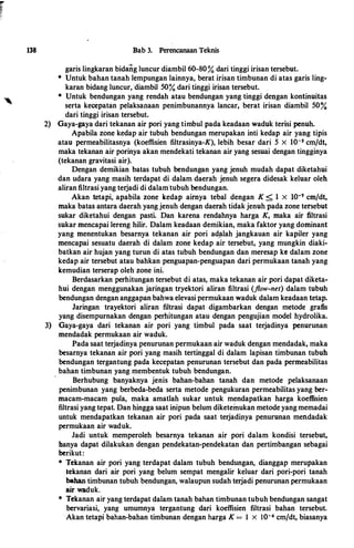 138 Bab 3. Perencanaan Teknis
garis lingkaran bida�g luncur diambil 60-80% dari tinggi irisan tersebut.
* Untuk bahan tanah lempungan lainnya, berat irisan timbunan di atas garis ling­
karan bidang luncur, diambil 50.% dari tinggi irisan tersebut.
* Untuk bendungan yang rendah atau bendungan yang tinggi den:gan kontinuitas
serta kecepatan pelaksanaan penimbunannya lancar, berat irisan diambil 50%
dari tinggi irisan tersebut.
2) Gaya-gaya dari tekanan air pori yang timbul pada keadaan waduk terisi penuh.
Apabila zone kedap air tubuh bendungan merupakan inti kedap air yang tipis
atau permeabilitasnya (koeffisien filtrasinya-K), lebih besar dari 5 X 10-s cm/dt,
maka tekanan air porinya akan mendekati tekanan air yang sesuai dengan tingginya
(tekanan gravitasi air).
Dengan demikian batas tubuh bendungan yang jenuh mudah dapat diketahui
dan udara yang masih terdapat di dalam daerah jenuh segera didesak keluar oleh
aliran filtrasi yang terjadi di dalam.tubuh bendungan.
Akan tetapi, apabila zone kedap aimya tebal dengan K < 1 X I0-7 cm/dt,
maka batas antara daerah yang jenuh dengan daerah tidakjenuh pada zone tersebut
sukar diketahui dengan pasti. Dan karena rendahnya harga K, maka air filtrasi
sukar mencapai lereng hilir. Dalam keadaan demikian, maka faktor yang dominant
yang menentukan besarnya tekanan air pori ad_!llah jangkauan air kapiler yang
mencapai sesuatu daerah di dalam zone kedap air tersebut, yang mungkin diaki­
batkan air hujan yang turun di atas tubuh bendungan dan meresap ke dalam zone
kedap air tersebut atau bahkan penguapan-penguapan dari permukaan tanah yang
kemudian terserap oleh·zone ini.
Berdasarkan perhitungan tersebut di atas, maka tekanan air pori dapat diketa­
hui dengan menggunakan jaringan tryektori aliran filtrasi (flow-net) dalam tubuh
bendungan dengan anggapan bahwa elevasi permukaan waduk dalam keadaan tetap.
Jaringan trayektori aliran filtrasi dapat digambarkan dengan metode grafts
yang disempurnakan dengan perhitungan atau dengan pengujian model hydrolika.
3) Gaya-gaya dari tekanan air pori yang timbul pada saat terjadinya penurunan
mendadak permukaan air waduk.
Pada saat terjadinya penurunan permukaan air waduk dengan mendadak, maka
besarnya tekanan air pori yang masih tertinggal di dalam lapisan timbunan tubuh
bendungan tergantung pada kecepatan penurunan tersebut dan pada permeabilitas
bahan timbunan yang membentuk tubuh bendungan.
Berhubung banyaknya jenis bahan-bahan tanah dan metode pelaksanaan
penimbunan yang berbeda-beda serta metode pengukuran permeabilitas yang ber­
macam-macam pula, maka amatlah sukar untuk mendapatkan harga koeffisien
filtrasi yang tepat. Dan hingga saat inipun belum diketeinukan metode yang memadai
untuk mendapatkan tekanan air pori pada saat terjadinya penurunan mendadak
permukaan air waduk.
Jadi untuk memperoleh besarnya tekanan air pori dalam kondisi tersebut,
banya dapat dilakukan dengan pendekatan-pendekatan dan pertimbangan sebagai
berikut:
* Tekanan air pori yang terdapat· dalam tubuh bendungan, dianggap merupakan
tekanan dari air pori yang belum sempat mengalir keluar dari pori-pori tanah
bahan timbunan tubuh bendungan, walaupun sudah terjadi penurunan permukaan
air waduk.
* Tekanan air yang terdapat dalam tanah bahan timbunan tubuh bendungan sangat
bervariasi, yang umumnya tergantung dari koeffisien filtrasi bahan tersebut.
Akan tetapi bahan-bahan timbunan dengan harga K = 1 x I0-6 cm/dt, biasanya
 