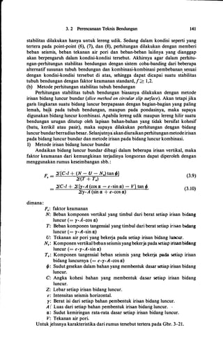 3. 2 Perencanaan Teknis Bendungan 141
stabilitas dilakukan hanya untuk Iereng udik. Sedang dalam kondisi seperti yang
tertera pada point-point (6), (7), dan (8), perhitungan dilakukan dengan memberi
beban seismis, beban tekanan air pori dan beban-beban Iaiii.nya yang dianggap
akan berpengaruh daiam kondisi-kondisi tersebut. Akhirnya agar dalam perhitu­
ngan�perhitungan stabilitas bendungan dengan sistem coba-banding dari beberapa
alternatif susunan tubuh bendungan dan kombinasi-kombinasi pembebanan sesuai
dengan kondisi-kondisi tersebut di atas, sehingga dapat dicapai suatu stabilitas
tubuh bendungan dengan faktor keamanan standard,/> 1,2.
(b) Metode perhitungan stabilitas tubuh bendungan
Perhitungan stabilitas tubuh bendungan biasanya dilakukan dengan metode
irisan bidang h.mcur bundar (slice method on circular slip surface). Akan tetapi jika
garis lingkaran suatu bidang Iuncur berpapasan dengan bagian-bagian yang paling
Iemah, bailc- pada tubuh bendungan, maupun pada pondasinya, maka supaya
digunakan-
bidang luncur kombinasi. Apabila Iereng udik maupun Iereng hilir suatu
bendungan urugan ditutup oleh Iapisan bahan-bahan yang tidak bersifat kohesif
(batu, kerikil atau pasir), maka supaya dilakukan perhitungan dengan ·bidang
Iuncur bundarberradius besar. Selanjutnyaakandiuraikanperhitunganmetodeirisan
pada bidang Iuncur bundar dan metode irisan pada bidang Iuncur kombinasi.
1) Metode irisan bidang luncur bundar
Andaikan bidang luncur bundar dibagi dalam beberapa irisan vertikal, maka
faktor keamanan dari kemungkinan terjadinya longsoran dapat diperoleh dengan
menggunakim rumus keseimbangan sbb. :
dimana:
F _ �{C·/ + (N - U - N.) tan f>}
I -
�(T + T.)
_ �C·l + �{y·A (cos a - e ·sin a) - V} tan p-
�)'·A (sin IX + e•COS IX)
F,: faktor keamanan
(3.9)
(3. 10)
N: Beban komponen vertikal yang timbul dari berat setiap irisan bidang
luncur (= y·A ·cos a)
T: Beban komponen tangensial yang timbul dari berat setiap irisan bidang
Iuncur (= y·A ·sin a)
U: Tekanan air pori yang bekerja pada setiap irisan bidang luncur.
N.: Komponen vertikal beban seismisyangbekerja pada setiap irisanbidang
luncur (= e·y·A · sin a)
T,: Komponen tangensial beban seismis yang bekerja pada setiap irisan
bidang Iuncurnya (= e·y·A ·cbs a)
f>: Sudut gesekan dalam bahan yang membentuk dasar setiap irisan bidang
luncur.
C: Angka kohesi bahan yang membentuk da.sar setiap irisan bidang
luncur.
Z: Lebar setiap irisan bidang luncur.
e: Intensitas seismis horizontal.
y: Berat isi dari setiap bahan pembentuk irisan bidang Iuncur.
A :· Luas dari setiap bahan pembentuk irisan bidarig Iuncur. ·
a: Sudut kemiringan rata-rata dasar setiap irisan bidang luncur.
V: Tekanan air pori.
U�tuk jelasnya karakteristika dari rumus tersebut tertera pada Gbr. 3-21.
 
