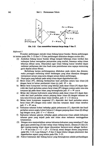 142
Referensi I
Bab 3. Perencanaan Teknis
S = C + �'..
(N-U-N.) tan � - ""
i = bfcos a;
Ne = e Wsina;
eW = e·r·A
T. = e•Wcosa;
Gbr. 3-21 Cara menentukan besarnya harga-barga N dan T.
Prosedur perhitungan metode irisan bidang luncur bundar. Skema perhitungan
ini tertera pada Gbr. 3-22 dan 3-23 dan perhitungan dilakukan dengan urutan sbb. :
(I) Andaikan bidang luncur bundar dibagi menjadi beberapa irisan vertikal dan
walaupun bukan merupakan persyaratan yang mutlak, biasanya setiap irisan
lebarnya dibuat sama. Disarankan agar irisan bidang luncur tersebut dapat
melintasi perbatasan dari dua buah zone penimbunan atau supaya memotong
garis depresi aliran filtrasi.
Berhubung karena perhitungannya dilakukan pada sistem dua dimensi,
maka potongan melintang tubuh bendungan yang akan dianalysa dianggap
mempunyai satuan yang sama dengan satuan dalam perhitungan.
(2) Gaya-gaya yang bekerja pada setiap irisan dapat digambarkan sbb. :
a) Berat irisan (W), dihitung berdasarkan hasil perkalian antara luas irisan (A)
dengan berat isi bahan pembentuk irisan (y), jadi : W = Ay.
b) Beban berat komponen vertikal yang bekerja pada dasar irisan (N) dapat dipe­
roleh dari hasil perkalian antara berat irisan (W) dengan cosinus sudut rata-rata
tumpuan («) pada dasar irisan yang bersangkutan jadi: N = W·cos cz.
c) Beban dari tekanan hydrostatis yang bekerja pada dasar irisan (U) dapat dipe­
roleh dari hasil perkalian antara panjang dasar irisan (b) dengan tekanan air
rata-rata (Ufcos cz) pada dasar irisan tersebut, jadi: U = U·bfcos cz.
d) Beban berat komponen tangensial (T), diperoleh dari hasil perkalian antara
berat irisan (W) dengan sinus sudut rata-rata tumpuan dasar irisan tersebut
jadi: T = W·sin cz.
e) Kekuatan tahanan kohesi terhadap gejala peluncuran (C), diperoleh dari basil
perkalian antara angka kohesi bahan (c') dengan panjang dasar irisan (b) dibagi
lagi dengan cos 11, jadi: C = c'·bfcos cz.
f) K�kuatan tahanan geseran terhadap gejala peluncuran irisan adalah kekuatan
tahanan geser yang terjadi pada saat irisan akan meluncur meninggalkan
tumpuannya.
(3) Dengan cara menjumlahkan semua kekuatan-kekuatan yang menahan (T) dan
gaya-gaya pendorong (S) dari setiap irisan bidang luncur, dimana (T) dan (S)
dari masing-masing irisan dapat dinyatakan berturut-turut sebagai berikut:
T = W sin Cl dan S = C + (N - U) tan f/J, sesuai dengan skema yang tertera
pada Gbr. 3-22. Luas bidang T, N dan U dapat diukur dengan planimeter dan
digambarkan seperti yang tertera pada Gbr. 3-23.
(4) Faktor keamanan dari bidang luncur yang bersangkutan adalah perbandingan
 