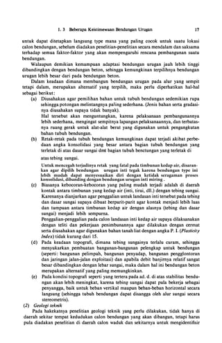 1. 3 Beberapa Keistimewaan Bendungan Urugan 17
untuk dapat ditetapkan langsung type mana yang paling cocok untuk suatu Iokasi
calon bendungan, sebelum diactakan penelitian-penelitian secara menctalam ctan saksama
terhactap semua faktor-faktor yang akan rnempengaruhi rencana pembangunan suatu
bendungan.
Walaupun demikian kernampuan actaptasi bendungan urugan jauh lebih tinggi
dibandingkan dengan benctungan beton, sehingga kernungkinan terpil'ihnya bendungan
urugan lebih besar ctari pacta benctungan beton.
Dalarn keadaan dimana rnernbangun bendungan urugan pacta alur yang sempit
tetapi dalam, rnerupakan altematif yang terpilih, rnaka perlu ctiperhatikan hal-hal
sebagai berikut:
(a) Diusahakan agar pemilihan bahan untuk tubuh bendungan sedemikian rupa
sehingga potongan melintangnya paling sederhana. (Jenis bahan serta gradasi­
nya diusahakan supaya tidak banyak).
Hal tersebut akan rnenguntungkan, karena pelaksanaan pembangunannya
lebih sederhana, mengingat sempitnya lapangan pelaksanaannya, dan terbatas­
nya ruang gerak untuk alat-alat berat yang digunakan untuk pengangkutan
bahan tubuh bendungan.
(b) Retak-retak pada tubuh bendungan kemungkinan dapat terjadi akibat perbe­
daan angka konsolidasi yang besar antara bagian tubuh benctungan yang
Untuk.mencegah terjadinya xang fatal pada timbunan kedae air._disaran­
Qn agar ctipilih benctungan urugan jntj tegak karena hendungan typej';;j
terletak di atas dasar sungai dmt bagian tubuh benctungan yang terletak di
atas tebing sungai.
dapat menxesuaikan djrj dkngan kktidak seragaman proses
l$Qnsolictasi._dihandjng deg,gan henduugau uwgan jntj mjring.
(c) Biasanya kebocoran-kebocoran yang paling rnudah terjadi adalah di daerah
kontak antara timbunan yang kedap air (inti, tirai, ctll.) ctengan tebing sungai.
Karenanya dianjurkan agar penggalian untuk landasan inti tersebut pada tebing
dan dasar sungai supaya ctibuat berparit-parit agar kontak menjadi lebih luas
dan turnpuan antara timbunan kedap air dengan alasnya (tebing dan dasar
sungai) rnenjadi lebih sempuma.
Penggalian-penggalian pada calon landasan inti kedap air supaya ctilaksanakan
dengan teliti dan pekerjaan penimbunannya agar ctilakukan ctengan cermat
serta diusahakan agar digunakan bahan tanah liat dengan angka P. I. (Plasticity
Index) tidak kurang ctari 15.
(d) Pacta keadaan topografi, dimana tebing sungainya terlalu curam, sehingga
rnenyukarkan_ pembuatan bangunan-bangunan pelengkap untuk bendungan
(seperti: bangunan pelimpah, bangunan penyactap, bangunan pengglontoran
ctan jaringan jalan-jalan exploitasi) ctan apabila debit banjimya relatif sangat
besar dibandingkan ctengan lebar sungai, maka dalam hal ini bendungan beton
merupakan alternatif yang paling rnemungkinkan.
(e) Pada kondisi topografi seperti yang tertera pada ad. d. di atas stabilitas bendu­
ngan akan lebih rneningkat, karena tebing sungai dapat pula bekerja sebagai
penyangga, baik untuk beban vertikal maupun beban-beban horizontal secara
langsung (sehingga tubuh bendungan dapat disangga oleh alur sungai secara
stereornetris).
(2) Geo/ogi teknik
Pada hakekatnya penelitian geologi teknik yang perlu dilakukan, tidak hanya di
daerah sekitar ternpat kedudukan calon bendungan yang akan ·dibangun, tetapi harus
pula diadakan penelitian di daerah calon waduk dan sekitarnya untuk mengidentifisir
Untuk mencegah terjadinya retak yang fatal pada timbunan kedap air, disaran-
kan agar dipilih bendungan urugan inti tegak karena bendungan type ini
lebih mudah dapat menyesuaikan diri dengan ketidak seragaman proses
konsolidasi, dibanding dengan bendungan urugan inti miring .
 
