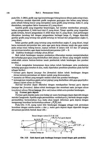 156 Bab 3. Perencanaan Teknis
pada Gbr. 3-29(b), grafik segi-tiga keseimbangan bidang luncur dibuat pada setiap irisan.
Akhirnya sesudah diperoleh grafik rangkaian gaya-gaya dan beban yang bekerja
pada sebuah bidang luncur yang merupakan suatu grafik yang tertutup, maka F, yang
diandaikan, merupakan faktor keamanan (F,) yang dicari.
Apabila grafik yang tergambar berpotongan, hal tersebut memberikan petunjuk,
bahwa pengandaian F, lebih kecil dati F, yang dicari. Tetapi apabila yang tergambar
grafik terbuka, berarti pengandaian F, lebih besar dari F, yang dicari. Jadi perhitungan
dikerjakan berulang kali dengan pengandaian berbagai harga F., hingga diperoleh
gambar grafik yang tertutup dan grafik tertutup ini berasal dari pengandaian angka F,
yang dicari.
Selain gambar grafik yang tertutup yang memberikan angka F, yang dicari, tetapi
harus memenuhi persyaratan lain yaitu agar garis kerja tekanan tanah dan gaya reaksi
pada setiap irisan bidang luncur, supaya terletak di antara titik 1/2 dan 1/5 panjang
sisi�sisi irisan tersebut, agar dapat memenuhi persyaratan �M = 0.
(3) Stabilitas bendungan terhadap aliranfiltrasi
Baik tubuh bendungan maupun pondasinya diharuskan mampu mempertahankan
diri terhadap gaya-gaya yang ditimbulkan oleh adanya air filtrasi yang mengalir melalui
celah-celah. antara butiran-butiran tanah pembentuk tubuh bendungan dan pondasi
tersebut.
Untuk mengetahui kemampuan daya tahan tubuh bendungan serta pondasinya
terhadap gaya-gaya tersebut di atas, maka diperlukan penelitian-penelitian pada hal-hal
sebagai berikut:
• formasi garis depresi (seepage line formation) dalam tubuh bendungan dengan
elevasi tertentu permukaan air dalam waduk yang direncanakan.
• kapasitas air filtrasi yang mengalir melalui tubuh dan pondasi bendungan.
• kemungkinan terjadinya gejala sufosi (piping) yang disebabkan oleh gaya-gaya hydro­
dinamis dalam aliran air filtrasi.
trayclaori
Hal-hal tersebut dapat diketahui dengan mendapatkan formasi garis depresi
(seepage line jormation) dalam tubuh bendungan dan membuat suatu jaringan aliran
trayektori aliran filtrasi (seepage flow-net) dalam tubuh serta pondasi bendungan.
(a) Formasi garis depresi
Formasi garis depresi pada zone kedap air suatu bendungan dapat diperoleh dengan
metode Casagrande. Apabila angka permeabilitas vertikalnya (k.) berbeda dengan angka
permeabilitas horizontalnya (kh), maka akan terjadi deformasi garis depresi dengan
mengurangi koordinat horizontalnya sebesar ,;'1CJk;. kali.
Pada Gbr. 3-33, ujung tumit hilir bendungan dianggap sebagai titik permulaan
koordinat dengan sumbu-sumbu x dan y, maka garis depresi dapat diperoleh dengan
per�amaan parabola bentuk dasar sbb. :
Sesuai dengan rumus (3.15 & 3.16)
(Bz-Co-Ao) -garis depresi
h
--4---�--�-----/2------�11--------'=-x----r---l
:
Gbr. 3-33 Garis depresi pada bendungan homogen (sesuai dengan garis parabola).
 