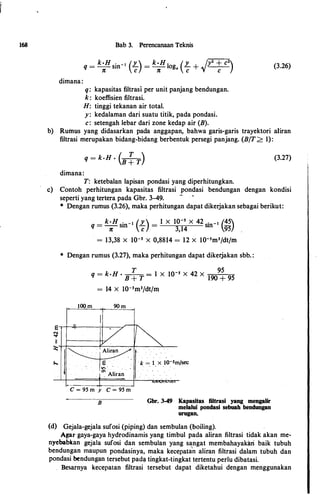 168
dirnana:
Bab 3. Perencanaan Teknis
q =
k·H sin-1 (L) =
k·H log (L +
/y2 + c2
)n c n • c 'V . c
q: kapasitas filtrasi per unit panjang bendungan.
k: koeffisien filtrasi.
H: tinggi tekanan air total.
y : kedalarnan dari suatu titik, pada pondasi.
c: setengah lebar dari zone kedap air (B).
(3.26)
b) RuitlUs yang didasarkan pada anggapan, bahwa garis-garis trayektori aliran
filtrasi rnerupakan bidang-bidang berbentuk persegi panjang. (B/T> 1):
q = k·H • (-T-)B + T
(3.27)
dirnana:
T: ketebalan lapisan pondasi yang diperhitungkan.
c) Contoh perhitungan kapasitas filtrasi pondasi bendungan dengan kondisi
e
""...,.
11
:X::
f.,.,
seperti yang tertera pada Gbr. 3-49.
-
* Dengan rurnus (3.26), rnaka perhitungan dapat dikerjakan sebagai berikut:
_ k·H . _ 1 (Y ) _ 1 X 10-s X 42 . _ 1
(45q -----n- sm c - 3,14
sm
95}
= 13,38 X 10-s X 0,8814 = 12 X I0-5m3/dtfm
* Dengan rumus (3.27), rnaka perhitungan dapat dikerjakan sbb. :
"'
q = k·H •
B
�T
= 1 X 10-s X 42 X
190
9
!95
= 14 X I0-5rn3/dt/rn
lOO m 90 m
I
/r-�
�� k = l x IO-Sm
. . . . . � . . . .
. l . Aliran
/sec
---- _L
C = 95 m y C = 95 m
B
,., i. ,,. !. llnit"fl•
Gbr. 3-49 Kapasitas filtrasi yang mengalir
melalui pondasi sebuah bendungan
urugan.
(d) Gejala-gejala sufosi (piping) dan sernbulan (boiling).
Agar gaya-gaya hydrodinamis yang tirnbul pada aliran filtrasi tidak akan rne­
nyebabkan gejala sufosi dan sernbulan yang sangat rnernbahayakar
i
baik tubuh
bendungan maupun pondasinya, rnaka kecepatan aliran filtrasi dalarn tubuh dan
pondasi bendungan tersebut pad� tingkat-tingkat tertentu perlu dibatasi.
Besarnya kecepatan filtrasi tersebut dapat diketahui dengan rnenggunakan
 
