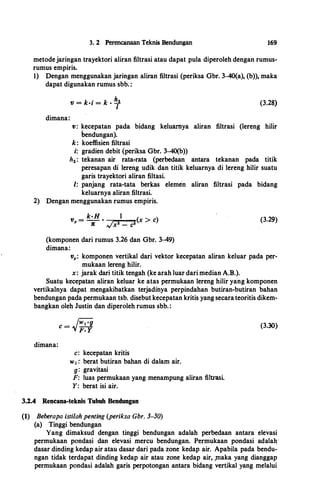 3. 2 Perencanaan Teknis Bendungan 169
metodejaringan trayektori aliran filtrasi atau dapat pula diperoleh dengan rumus­
rumus empiris.
1) Dengan menggunakan jaringan aliran filtrasi (periksa Gbr. 3-40(a), (b)), maka
dapat digunakan rumus sbb. :
dimana:
V = k·i = k •
hz
I
(3.28)
v : kecepatan pada bidang keluarnya aliran filtrasi (lereng hilir
bendungan).
k: koeffisien filtrasi
i: gradien debit {periksa Gbr. 3-40(b))
h;.: tekanan air rata-rata (perbedaan antara tekanan pada titik
peresapan di lereng udik dan titik keluarnya di lereng hilir suatu
garis trayektori aliran filtasi.
1: panjang rata-tata berkas elemen aliran filtrasi pada bidang
keluarnya aliran filtrasi.
2) Dengan menggunakan rumus empiris.
k·ll 1 )v,.
=
--
• � z z
(x > c
n x - c
(komponen dari ruinus 3.26 dan Gbr. 3-49)
dimana:
(3.29)
v,.: komponen vertikal dari vektor kecepatan aliran keluar pada per­
mukaan lereng hilir.
x: jarak dari titik tengah (ke arah luar dari median A.B.).
Suat� kecepatan aliran keluar ke atas permukaan lereng hilir yang komponen
vertikalnya dapat mengakibatkan terjadihya perpindahan butiran-butiran bahan
bendungan pada permukaan tsb. disebut kecepatan kritis yang secarateoritis dikem­
bangkan oleh Justin dan diperoleh rumus sbb. :
dimana:
c: kecepatan kritis
w 1 :· berat butiran bahan di dalam air.
g: gravitasi
F: luas permukaan yang menampung aliran filtrasi.
Y: berat isi air.
3.2.4 Rencana-teknis Tubuh Bendungan
(1) Beberapa isti/ah penting (periksa Gbr. 3-50)
(a) Tinggi bendungan
(3.30)
Yang dimaksud dengan tinggi bendungan adalah perbedaan antara elevasi
permukaan pondasi dan elevasi mercu bendungan. Permukaan pondasi adalab·
dasar dinding kedap air atau dasar dari pada zone kedap air. Apabila pada bendu­
ngan tidak terdapat dinding kedap air atau zone kedap air, Jnaka yang dianggap
permukaan pondasi adalah garis perpotongan antara bidang vertikal yang melalui
 