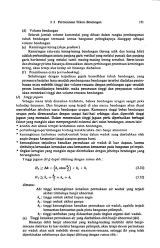 3. 2 Perencanaan Teknis Bendungan 171
(d) Volume bendungan
Seluruh jumlah volume konstruksi yang dibuat dalam rangka pembangunan
tubuh beildungan termasuk semua bangunan pelengkapnya dianggap sebagai
volume bendungan.
(e) Kemiringan lereng (slope gradient)
Kemiringan rata-rata lereng-lereng bendungan (lereng udik dan lereng hilir)
adalah perbandingan antara panjang garis vertikal yang melalui puncak dan panjang
garis horizontal yang melalui tumit masing-masing lereng tersebut. Berm-lawan
dan drainage prisma biasanya dimasukkan dalam perhitungan penentuan kemiringan
lereng, akan tetapi ·alas kedap air biasanya diabaikan.
(f) Penimbunan extra (extra-banking)
Sehubungan dengan terjadinya gejala konsotidasi tubuh bendungan, yang
prosesnya berjalan lama sesudah pembangunan bendungan tersebut diadakan penim­
bunan extra melebihi tinggi dan volume-rencana �engan perbitungan agar sesudah
proses konsolidasinya berakhir, maka penurunan tinggi dan penyusutan volume
akan mendekati tinggi dan volume-rencana bendungan.
(2) Tinggijagaan
Sebagai mana telah diuraikan terdahulu, bahwa bendungan urugan sangat peka
terhadap limpasan. Dan limpasan yang terjadi di atas mercu bendungan akan d3:pat
menyebabkan jebolnya suatu bendungan urugan. Karenanya tinggi bebas bendungan
urugan perlu direncanakan dengan sangat hati-hati sehingga akan diperoleh tinggi
jagaan yang memadai. Dalam menentukan tinggi jagaan perlu diperhatikan berbagai
faktor yang mungkin akan mempengaruhi existensi dari calon bendungan, antara lain:
* kondisi dan situasi tempat kedudukan calon bendungan,
* pertimbangan-pertimbangan tentang karakteristika dari banjir abnormal.
* kemungkinan timbulnya ombak-ombak besar dalam waduk yang disebabkan oleh
angin dengan kecepatan tinggi ataupun gempa bumi.
* kemungkinan terjadinya kenaikan permukaan air waduk di luar dugaan, karena
timbulnya kerusakan-kerusakan atau kemacetan-kemacetan pada bangunan pelimpah.
* tingkat kerugian yang mungkin dapat ditimbulkan dengan jebolnya bendungan yang
bersangkutan.
Tinggi jagaan (H1) dapat dihitung dengan rumus sbb. :
dimana:
H1 > lih + (h., atau �) + ha + h1
Hf > h., + �+ ha + hi
(3.31)
(3.32)
!ih: tinggi kemungkinan kenaikan permukaan air waduk yang terjadi
akibat timbulnya banjir abnormal.
h..,: tinggi ombak akibat tiupan angin
h.: tinggi ombak akibat gempa
ha: tinggi kemungkinan kenaikan permukaan air waduk, apabila terjadi
kemacetan-kemacetan pada pintu bangunan pelimpah.
h1: tinggi tambahan yang didasarkan pada tingkat urgensi dari waduk.
(a) Tinggi kenaikan permukaan air yang disebabkan oleh banjir abnormal (!ih)
Biasanya debit banjir abnormal yang kadang-kadang melebihi debit banjir­
rencana dialirkan ke luar melalui bangunan pelimpah, akan tetapi elevasi permukaan
air waduk akan naik melebihi elevasi maximum-rencana, setinggi lih yang telah
diperkirakan sebelumnya dan dapat dihitung dengan rumus sbb. :
 