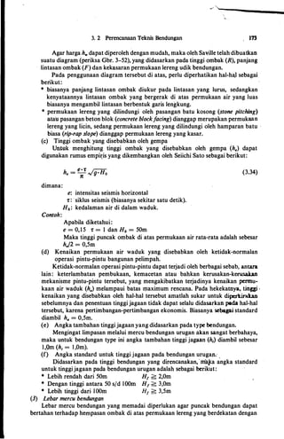 3. 2 Perencanaan Teknis Bendungan 173
Agar harga h. dapat diperoleh dengan mudah, maka oleh Saville telah dibuatkan
suatu diagram (periksa Gbr. 3-52), yang didasarkan pada tinggi ombak (R), panjang
lintasan ombak (F) dan kekasaran permukaan lereng udik bendungan.
Pada penggunaan diagram tersebut di atas, perlu diperhatikan hal-haJ sebagai
berikut:
* biasanya panjang lintasan ombak diukur pada lintasan yang lurus, sedangkan
kenyataannya lintasan ombak yang bergerak di atas permukaan air yang luas
biasanya mengambil lintasan berbentuk garis lengkung.
* permukaan lereng yang dilindungi oleh pasanga� batu kosong (stone pitching)
atau pasangan beton blok (concrete blockfacing) dianggap merupakan permukaan
lereng yang licin, sedang permukaan lereng yang dilindungi oleh hamparan batu -
biasa (rip-rap slope) dianggap permukaan lereng yang kasar.
(c) Tinggi ombak yang disebabkan oleh gempa
Untuk menghitung tinggi ombak yang disebabkan oleh gempa (h.) dapat
digunakan rumus empir:is yang dikembangkan oleh Seiichi Sato sebagai berikut:
(3.34)
dimana:
e: intensitas seismis horizontal
1: : · siklus seismis (biasanya sekitar satu detik).
H0: kedalaman air di dalam waduk.
Contoh:
Apabila diketahui:
e = 0,15 1: = 1 dan H0 = 50m
Maka tinggi puncak ombak di atas permukaan air rata-rata adalah sebesar
h./2 = 0,5m
(d) Kenaikan permukaan air waduk yang dlsebabkan oleh ketidak-normalan
operasi pintu-pintu bangunan pelimpah.
Ketidak-normalan operasi pintu-pintu dapat terjadi oleh berbagai sebab, antara
lain: keterlambatan pembukaan, kemacetan atau bahkan kerusakan-kerusakan
mekanisme pintu-pintu tersebut, yang mengakibatkan terjadinya kenaikan pennu­
kaan air waduk (h.,) melampaui batas qtaximum rencana. Pada hekekatnya. tinggi •
kenaikan yang disebabkan oleh hal-hal tersebut amatlah sukar untuk diperkirakan
sebelumnya dan penentuan tinggi jagaan tidak dapat selalu didasarkan pada hal-hal
tersebut, karena pertimbangan-pertimbangan ekonomis. Biasanya sebagai standard
diambil h., = 0,5m.
(e) Angka tambahan tinggi jagaan yang didasarkan pada type bendungan.
Mengingat limpasan melalui mercu bendungan urugan akan sangat berbahaya,
maka untuk bendungan type ini angka tambahan tinggi jagaan (h1) diambil sebesar
1,9m (h1 = l,Om).
(f) Angka standard untuk tinggi jagaan pada bendungan uruga�; .
Didasarkan pada tinggi bendungan yang direncanakan, · ina.J<a angka standard
untuk tinggijagaan pada bendungan urugan adalah sebagai berikut:
* Lebih rendah dari 50m H1 > 2,0m
* Dengan tinggi antara 50 sfd lOOm H1 > 3,0m
* Lebih tinggi dari· lOOm H1 > 3,5m
(3) Lebar mercu bendungan
Lebar mercu bendungan yang memadai diperlukan agar puncak bendungan dapat
bertahan terhadap hempasan ombak di atas permukaan lereng yang berdekatan dengan
 