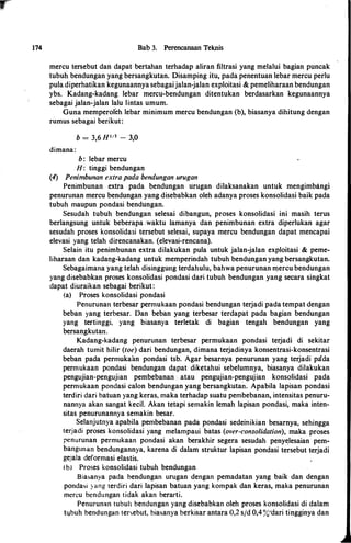 174 Bab 3. Perencanaan Tek.nis
mercu tersebut dan dapat bertahan terhadap aliran filtrasi yang melalui bagian puncak
tubuli bendungan yang bersangkutan. Disamping itu, pada penentuan lebar mercu perlu
pula diperhatikan kegunaannya sebagaijalan-jalan exploitasi & pemeliharaan bendungan
ybs. Kadang-kadang lebar mercu-bendungan ditentukan berdasarkan kegunaannya
sebagai jalan-jalan lalu lintas umum.
Guna memperoleh lebar minimum mercu bendungan (b), biasanya dihitung dengan
rumus sebagai berikut:
b = 3,6 H113 - 3,0
dimana:
b: lebar mercu
H: tinggi bendungan
(4) Penimbunan extra pada bendungan urugan
Penimbunan extra pada bendungan tirugan dilaksanakan untuk mengimbangi
penurunan mercu bendungan yang disebabkan oleh adanya proses konsolidasi baik pada
tubuh maupun pondasi bendungan.
Sesudah tubuh bendungan selesai dibangun, proses konsolidasi ini masih terus
berlangsung untuk beberapa .waktu Iamanya dan penimbunan extra diperlukan agar
sesudah proses konsolidasi tersebut selesai, supaya mercu bendungan dapat mencapai
elevasi yang telah direncanakan� (elevasi-rencana).
Selain itu penimbunan extra dilakukan pula untuk jalan-jalan exploitasi & peme­
liharaan dan kadal)g-kadang untuk memperindah tubuh bendungan yang bersangkutan.
Sebagaimana yang telah disinggung terdahulu, bahwa penurunan ll).ercu bendungan
yang disebabkan proses konsolidasi pondasi dari tubuh bendungan yang secara singkat
dapat diuraikan sebagai berikut:
(a) Proses konsolidasi pondasi
Penurunan terbesar permukaan pondasi bendungan terjadi pada tempat dengan
beban yang terbesar. Dan beban yang terbesar terdapat pada bagian bendungan
yang tertinggi, yang biasanya terletak di bagian tengah bendungan yang
bersangkutan.
Kadang-kadang penurunan terbesar permukaan pondasi terjadi di sekitar
daerah tumit hilir (toe) dari bendungan, dimana terjadinya konsentrasi-konsentrasi
beban pada permukaan pondasi tsb. Agar besarnya penurunan yang terjadi pada
permukaan pondasi bendungan dapat diketahui sebelumnya, biasanya dilakukan
pengujian-pengujian pembebanan .·. atau · pengujian-pengujian konsolidasi pada
permukaan pondasi calon bendungan yang bersangkutan. Apabila lapisan pondasi
terdiri dari batuan yang keras, maka terhadap suatu pembebanan, intensitas penuru­
nannya akan sangat kecil. Akan tetapi semakin Iemah lapisan pondasi, maka inten­
sitas penurunannya semakin besar.
Selanjutnya apabila pembebanan pada pondasi sedeinikian besarnya, sehingga
terjadi proses konsolidasi yang melampaui ·batas (over-consolidation), maka proses
penurunan permukaan pondasi akan berakhir segera sesudah peny�lesaian pem­
bangunan bendungannya, karena di dalam struktur lapisan pondasi tersebut terjadi
gejala deformasi elastis.
( bl Proses konsolidasi tubuh bendungan
Biasanya pada bendungan urugan dengan pemadatan yang baik dan dengan
pondasi ) ang terdiri dari lapisan batuan yang kompak dan keras, maka penurunan
mercu bendungan tidak akan berarti.
Penurunan tubuh bendungan yang disebabkan oleh proses konsolidasi di dalam
tl.lbuh bendungan tersebut, biasanya berkisar antara 0,2 sjd 0,4%''dari tingginya dan
 