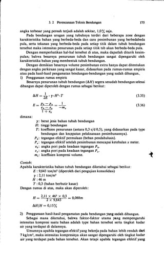 r
I
3. 2 Perencanaan Teknis Bendungan 175
angka terbesar yang pernah terjadi adalah sekitar, 1,0 % saja.
Pada bendungan urugan yang tubuhnya terdiri dari beberapa zone dengan
karakteristika bahan yang berbeda-beda dan cara penimbunan yang berbedabeda
pula, serta tekanan yang berbeda-beda pada setiap titik dalam tubuh bendungan
tersebut maka intensitas penurunan pada setiap titik tsb akan berbeda-beda pula.
Dengan memperhatikan hal-hal tersebut di atas, maka dapatlah ditarik kesim­
pulan; bahwa besarnya penurunan tubuh bendungan sangat dipengaruhi oleh
karakteristika bahan yang membentuk tubuh bendungan.
Dengan demikian besarnya volume penimbunan extra hanya dapat ditentukan
dengan angka perkiraan yang sangat kasar, didasarkan pada rumus-rumus empiris
atau pada hasil-hasil pengamatan bendungan-bendungan yang sudah dibangun..
1) Penggunaan rumus empiris
Besarnya penurunan tubuh bendungan (AH) segera sesudah bendungan selesai
dibangun dapat diperoleh dengan rumus sebagai berikut:
dimana:
Contoh:
E = Po - Px = -l-
ea - ex -mu
1 + e0
)': berat jenis bahan tubuh bendungan
H: tinggi bendungan
(3.35)
(3.36)
T: koeffisien penurunan (antara 0,3 s/d 0,5), yang didasarkan pada type
bendungan dan ke«�patan pelaksanaan penimbunannya).
P0 : tegangan efektif permulaan (beban pendahuluan).
Px: tegangan efektif setelah penimbunan mencapai ketebalan x meter.
e0 : angka pori pada keadaan tegangan P0•
ex : angka pori pada keadaan tegangan Px.
_,..mu: koeffisien kompresi volume. �
Apabila karakteristika bahan tubuh bendungan diketahui sebagai berikut :
E : 9,843 ton/m2 (diperoleh dari pengujian konsolidasi)
)' : 2,1 1 tonfm3
H : 46 m
T : 0,3 (bahan berbutir kasar)
Dengan rumus di atas, maka akan diperoleh:
H
_ 2,1 1 X 462 X 0,3 _
O 068- 2 x 9,843 - '
m
AH/H = 0,1 5 %
2) Penggunaan hasil-hasil pengamatan pada bendungan yang sudah dibangun.
Sebagai mana diketahui, bahw:a faktor-faktor utama yang mempengaruhi
intensitas kompresi suatu bahan adalah type bahan tersebut serta tingkat kadar
air yang terdapat di dalamnya.
Umumnya apabila tegangan efektifyang bekeija pada bahan lebih rendah dari
7 kg/cm2, maka intensitas kompresinya akan sangat dipengaruhi oleh tingkat kadar
air yang ·terdapat pada bahan tersebut. Akan tetapi apabila tegangan efektif yang
 