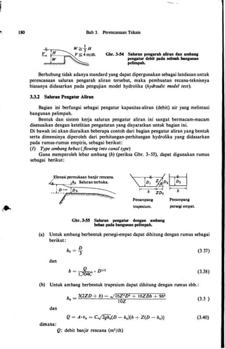 ,,,
180 Bab 3. Perencanaan Teknis
Gbr. 3-54 Saluran pengarah aliran clan ambang
pengatur debit pada sebuah bangunan
pelimpah.
Berhubung tidak adanya standard yang dapat dipergunakan sebagai landasan untuk
perencanaan saluran pengarah aliran tersebut, maka pembuatan recana-teknisnya
biasanya didasarkan pada pengujian model hydrolika (hydraulic model test).
3.3.2 Saluran Pengatur Aliran
Bagian ini berfungsi sebagai pengatur kapasitas-aliran (debit) air yang melintasi
bangunan pelimpah.
Bentuk dan sistem kerja saluran pengatur aliran ini sangat bermacam-macam
disesuaikan dengan ketelitian pengatUran yang disyaratkan untuk bagian ini.
Di bawah ini akan diuraikan beberapa contoh dari bagian pengatur aliran yang bentuk
serta dimensinya diperoleh dari perhitungan-perhitungan hydrolika yang didasarkan
pada rumus-rumus empiris, sebagai berikut:
(I) Type ambang bebas (flowing into canal type)
Guna memperoleh lebar ambang (b) (periksa Gbr. 3-55), dapat digunakan rumus
sebagai berikut:
Elevasi permukaan banjir rencana.
..._,...._-.,.._-l!!_o Saluran terbuka.
Penampang
trapesium.
Gbr. 3-55 Saluran pengatur dengan ambang
bebas pada bangunan pelimpah.
Penampang
persegi empat.
(a) Untuk ambang berbentuk persegi-empat dapat dihitung dengan rumus sebagai
berikut:
dan
D
ho =
3
b = _Q__ · D312
1,704C
(3.37)
(3.38)
(b) Untuk ambang berbentuk trapesium dapat dihitung dengan rumus sbb. :
dan
dirriana:
h
_ 3(2ZD + b) - ,JI6Z2D2 + l6ZDb + 9b2
0 -
IOZ
Q: debit banjir rencana (m3/dt)
(3.3 )
(3.40)
 