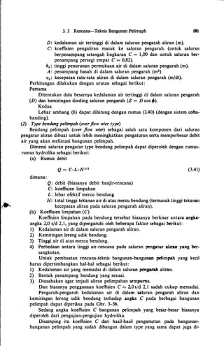 3. 3 Rencana-Teknis Bangunan Pelimaph
D: kedalaman air tertinggi di dalam saluran pengarah aliran (m).
181
C: koeffisien pengaliran masuk ke saluran pengarah. (untuk saluran
berpenaJllpang setengah lingkaran C = 1,00 dan untuk saluran ber­
penampang persegi empat C = 0,82).
h0 : tinggi penurunan permukaan air di dalam saluran pengarah (m).
A : penampang basah di dalam saluran pengarah (m2)
v0 : kecepatan rata-rata aliran di dalam saluran pengarah (m/dt).
Perhitungan dilakukan dengan urutan sebagai berikut:
Pertama
Ditentukan dulu besarnya kedalaman air tertinggi di dalam saluran pengarah
(D) dan kemiringan dinding saluran pengarah (Z = D cos ;).
Kedua
Lebar ambang (b) dapat dihitung dengan rumus (3.40) (dengan sistem coba­
banding).
(2) Type bendung pe/impah (overflow wier type)
Bendung pelimpah (over flow wier) sebagai salah satu komponen dari saluran
pengatur aliran dibuat untuk lebih meningkatkan pengaturan serta memperbesar debit
air yang akan melintasi bangunan pelimpah.
Dimensi saluran pengatur type bendung pelimpah dapat diperoleh dengan rumus­
rumus hydrolika sebagai berikut:
(a) Rumus debit
dimana:
Q: debit (biasanya debit banjir-rencana)
C: koeffisien limpahan
L: lebar efektif mercu bendung
(3.41)
H: total tinggi tekanan air di atas mercu bendung (termasuk tinggi tekanan
kecepatan aliran pada saluran pengarah aliran).
(b) Koeffisien limpahan (C)
Koeffisien limpahan pada bendung tersebut biasanya berkisar antara angb­
angka 2,0 s/d 2,1, yang dipengaruhi oleh beberapa faktor seb�gai berikut:
1) Kedalaman air di dalam saluran pengarah aliran.
2) Kemiringan 1ereng udik bendung.
3) Tinggi air di atas mercu bendung.
4) Perbedaan antara tinggi air-rencana pada saluran pengatur aliran yang ber­
sangkutan.
Untuk pembuatan rencana-teknis bangunan-bangunan pdimpah yang kecil
harus dipertimbangkan hal-hal sebagai berikut:
1) Kedalaman air yang memadai di dalam saluran penprah aliran.
2) Bentuk penampang bendung yang sesuai.
3) Diusahakan agar terjadi aliran pelimpahan sempuma.
Dan biasanya penggunaan koeffisien C .:...,. 2.0s/d 2,I sudah cukup memadai.
Pengaruh-pengaruh kedalaman air di dalam saluran pengarah aliran dan
kemiringan Iereng udik bendung terhadap angka C pada berbagai bangunan
pelimpah dapat diperiksa pada Gbr. 3-56.
Sedang angka koeffisien C bangunan pelimpah· yang besar-besar biasanya
diperoleh dari pengujian-pengujian hydrolika.
Disamping itu koeffisien C dari hasil-hasil pengamlrtan pada bangunan­
bangunan pelimpah yang sudah dibangun dalam type yang sama dapat juga di-
 