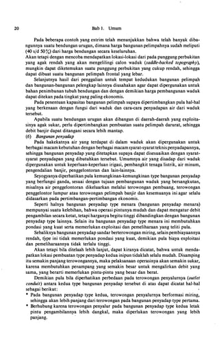 20 Bab 1. Umum
Pada beberapa contoh yang extrim telah menunjukkan bahwa telah banyak diba­
ngunnya suatu bendungan urugan, dimana harga bangunan pelimpahnya sudah meliputi
(40 sfd 50%) dari harga bendungan secara keseluruhan.
Akan tetapi dengan mencoba mendapatkan Iokasi-Iokasi dari pada punggung perbukitan
yang agak rendah yang akan mengelilingi calon waduk (saddle-backed topography),
mungkin dapat diketemukan suatu punggung perbukitan yang cukup rendah, sehingga
dapat dibuat suatu bangunan pelimpah frontal yang lebar.
Selanjutnya hasil dari penggalian untuk tempat kedudukan bangunan pelimpa.h
dan bangunan-bangunan pelengkap lainnya diusahakan agar dapat dipergunakan untuk
bahan penimbunan tubuh bendungan dan deil.gan demikian harga pembangunan waduk
dapat ditekan pada tingkat yang paling ekonomis.
Pada penentuan kapasitas bangunan pelimpah supaya dipertimbangkan pula hal-hal
yang berkenaan dengan fungsi dari waduk dan cara-cara penyadapan air dari waduk
tersebut.
Apabila suatu bendungan urugan akan dibangun di daerah-daerah yang exploita­
sinya agak sukar, perlu dipertimbangkan pembuatan suatu pelimpah darurat, sehingga
debit banjir dapat ditangani secara lebih mantap.
(6) Bangunan penyadap
Pl,lda hakekatnya air yang terdapat di dalam waduk akan dipergunakan untuk
berbagai macam kebutuhan dengan berbagai macamsyarat-syarat teknis penyadapannya,
sehingga bangunan penyadap yang ditetapkan supaya dapat disesuaikan dengan syarat­
syarat penyadapan yang dibutuhkan tersebut. Umumnya air yang disadap dari waduk
dipergunakan untuk keperluan-keperluan irigasi, pembangkit tenaga listrik, air minum,
pengendalian banjir, penggelontoran dan Iain-Iainnya.
Seyogyanya diperhatikan pula kemungkinan-kemungkinan type bangunan penyadap
yang berfungsi ganda, sesuai dengan tujuan pembangunan waduk yang bersangkutan,
misalnya air penggelontoran dikeluarkan melalui terowongan pembuang, terowongan
penggelontor lumpur atau terowongan pelimpah banjir dan kesemuanya ini agar selalu
didasarkan pada pertimbangan-pertimbangan ekonomis.
Seperti halnya bangunan penyadap type menara (bangunan penyadap menara)
mempunyai suatu kelebihan, bahwa operasi pintunya mudah dan dapat mengatur debit
pengambilan secara ketat, tetapi harganya begitu tinggi dibandingkan dengan bangunan
penyadap type lainnya. Selain itu bangunan penyadap type menara ini membutuhkan
pondasi yang kuat serta memerlukan exploitasi dan pemeliharaan yang teliti pula.
Sebaliknya bangunan penyadap sandar berterowongan miring, selain pembiayaannya
rendah, type ini tidak memerlukan pondasi yang kuat, demikian pula biaya exploitasi
dan pemeliharaannya tidak terlalu tinggi.
Akan tetapi bila ditelaah lebih lanjut, dapat kiranya dicatat, bahwa untuk menda­
patkan lokasi pembuatan type penyadap kedua inipun tidaklah selalu mudah. Disamping
itu semakin panjang terowongannya, maka pelaksanaan operasinya akan semakin sukar,
karena membutuhkan penampang yang semakin besar untuk mengalirkan debit yang
sama, yang bera:rti memerlukan pintu-pintu yang besar dan berat.
Demikian pula bila diperhatikan perbedaan pada terowongan penyalurnya (outlet
conduit) antara kedua type bangunan penyadap tersebut di atas dapat dicatat hal-hal
sebagai berikut:
* Pada bangunan penyadap type kedua, terowongan penyalurnya berformasi miring,
sehingga akan lebih panjang dari terowongan pada bangunan penyadap type pertama.
* Berhubung karena terowongan penyalur pada bangunan penyadap type kedua Ietak
pintu pengambilannya lebih dangkal, maka diperlukan terowongan. yang lebih
panjang.
·
 