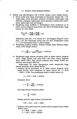 3. 3 Rencana-Teknis Bangunan Pelimpah 185
1) Metode yang dikembangkan oleh U.S.B.R. dengan uraian sebagai berikut:
a) Semua tanda-tanda dalam perhitupgan ini disesuaikan dengan Gbr. 3-59.
Angka-angka untuk garis-garis sempurna merupakan angka-angka yang
diketahui, sedangkan angka-angka untuk garis-garis terputus-putus meru­
pakan angka-angka basil perhitungan.
b) Menghitung harga koeffisien C. Perbandingan antara kedalaman air di
dalam saluran pengarah (yang diukur dari mercu bendung) dengan tinggi
tekanan air total adalah:
(P + E) _ 95,00 � 94,00 _
O 5
H0 - 97,00 - 95,00 - '
Didasarkan pada Gbr. 3-56, dimana (P + E) dianggap sebagai P, untuk
P/H0 = 0,5 dan kemiringan lereng udik 2/3 akan menghasilkan harga
C = 2,127 (merupakan harga C yang tertinggi).
c) Menghitung panjang bendung. Panjang bendung dapat dihitung dengan
rumus (3.41) sebagai berikut:
_ Q _ lOO _
L - CH312 - 2,127 X 2,0312 - 16,62 (m)
d) Menghitung tinggi tekanan kecepatan aliran di dalam saluran pengarah
aliran. Tinggi tekanan total yang diukur dari dasar saluran pengarah
aliran adalah 3,00m, lebar saluran pengarah sama dengan 16,62m dan
debitnya sama dengan l00m3/dt.
Angka-angka tsb. dapat dipergunakan untuk memperoleh tinggi
tekanan kecepatan aliran sebagai berikut:
* Andaikan elevasi permukaan air di dalam saluran pengarah aliran
adalah 96,70m, maka kedalaman air dalam saluran tsb: d = 96,70
- 94,00 = 2,70m. Luas penampang basah di dalam saluran ini :
A = 2,70'x 16,62 = 44,87m2
Kecepatan aliran:
v = � = 4��7 = 2,23m/dt
Jadi tinggi tekanan kecepatan adalah:
v2
h. =
2fl
= 0,25m
Dengan demikian tinggi tekanan total diperoleh:
2,70 + 0,25 = 2,95 < 3,00m
* Andaikan elevasi permukaan air di dalam saluran pengarah aliran adalah
96,80m, maka:
d = 96,80 - 94,00 = 2,80m
A = 2,80 X 16,62 = 46,54m2
 