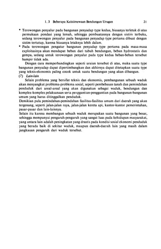 1 . 3 Beberapa Keistimewaan Bendungan Urugan 21
* Terowongan penyalur pada bangunan penyadap type kedua, biasanya terletak di atas
permukaan pondasi yang lemah, sehingga pembuatannya dengan sistiri1 terbuka,
sedang terowongan penyalur pada bangunan penyadap type pertama dibuat dengan
sistim tertutup, karena biasanya letaknya lebih dalam.
* Pada terowongan pengatur bangunan penyadap type pertama pada masa-masa
exploitasinya akan mendapat beban dari tubuh bendungan, beban hydrostatis dan
gempa, sedang untuk terowongan penyalur pada type kedua beban-beban tersebut
hampir tidak ada.
Dengan cara memperbandingkan seperti uraian tersebut di atas, maka suatu type
bangunan penyadap dapat dipertimbangkan dan akhirnya dapat ditetapkan suatu type
yang teknis-ekonomis paling cocok untuk suatu bendungan yang akan dibangun.
(7) Lain-lain
Selain problema yang bersifat teknis dan ekonomis, pembangunan sebuah waduk
akan menyangkut problema-problema sosial, seperti pembebasan tanah dan pemindahan
penduduk dari areal-areal yang akan digunakan sebagai waduk, bendungan dan
komplex-komplex pelaksanaan serta penggantian-penggantian pada bangunan-bangunan
umum yang harus ditinggalkan penduduk.
Demikian pula pemindahan-pemindahan fasilitas-fasilitas umum dari daerah yang akan
tergenang, seperti jalan-jalan raya, jalan-jalan kereta api, kantor-kantor pemerintahan,
pasar-pasar dan lain-lainnya.
Selain itu karena membangun sebuah waduk merupakan suatu bangunan yang besar,
sehingga mempunyai pengaruh-pengaruh yang sangat luas pada kehidupan masyarakat,
yang antara lain adalah peningkatan yang drastis pada kondisi sosial ekonomi penduduk
yang berada baik di sekitar waduk, maupun daerah-daerah lain yang masih dalam
jangkauan pengaruh dari waduk tersebut.
 