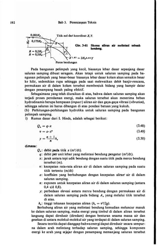 192 Bab 3. Perencan_aan Teknis
0,282H11 Titik nol dari koordinat X, Y.
Gbr. 3-61 Skema aliran air melintasi sebuah
bendung.
Xt, ss = 2H.,o. ss y
Poros bendungan
Pada bangunan pelimpah yang kecil, biasanya lebar dasar sepanjang dasar
saluran samping dibuat seragam. Akan tetapi untuk saluran samping pada ba­
ngunan pelimpah yang besar-besar biasanya lebar dasar kolam akan semakin besar
ke hilir, sedemikian rupa sehingga pada saat melewatkan debit banjir-rencana,
permukaan air di dalam kolam tersebut memben.tuk bidang yang hampir datar
dengan penampang basah paling efektif.
Sebagaimana yang telah diuraikan di atas, bahwa dalam saluran samping akan
terjadi proses peredaman energi, maka saluran tersebut akan menerima beban
hydrodinamis berupa hempasan (impact) aliran air dan gaya-gaya vibrasi (vibration),
sehingga saluran ini harus dibangun di atas pondasi batuan yang kukuh.
(b) Perhitungan-perhitungan hydrolika untuk saluran samping pada bangunan
pelimpah samping.
I) Rumus dasar dari I. Hinds, adalah sebagai berikut:
dimana:
Q, = q•x
v = a·X"
y = n + I h
n •
Q,: debit pada titik x (m3/dt).
q: debit per unit lebar yang melintasi bendung pengatur (m3/dt).
(3.48)
(3.49)
(3.50)
x: jarak antara tepi udik bendung dengan suatu titik pada mercu bendung
tersebut (m).
v: kecepatan rata-rata aliran air di dalam saluran samping pada suatu
titik tertentu (m/dt)
a: koeffisien yang berhubungan dengan kecepatan aliran• air di dalam
saluran samping.
n: exponen untuk kecepatan aliran air di dalam saluran samping (antara
0,4 s/d 0,8).
y: perbedaan elevasi antara mercu bendung dengan permukaan air di
dalam saluran samping pada bidang A" yang melalui titik tersebut
di atas.
hp: tinggi tekanan kecepatan aliran (hv = v2/2g).
Berhubung aliran air yang melintasi bendung kemudian meluncur masuk
ke dalam saluran samping, maka energi yang timbul di dalam aliran tersebut
langsung dapat diredusir (diredam) dengan benturan sesama massa air dan
gesekan di antara molekul-molekul air yang terdapat di dalam saluran samping.
Secara teoritis dapat dianggap bahwaenergidapat diredusir secara sempur­
na dalam arah melintang terhadap saluran samping, sehingga komponen
energi ke arah yang sejajar dengan penampang memanjang saluran tersebut
 