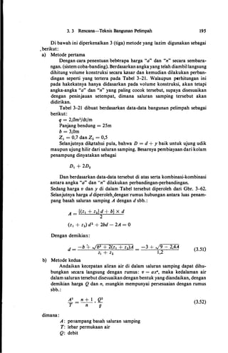 3. 3 Rencana-Teknis Bangunan Petimpah 195
Di bawah ini diperkenalkan 3 (tiga) metode yang lazim digunakan sebagai
.berikut:
a) Metode pertama
Dengan cara penentuan beberapa harga "a" dan "n" secara sembara­
ngan. (sistem coba-banding). Berdasarkan angkayang telah diambil langsung
dihitung volume konstruksi secara kasar dan kemudian dilakukan perban­
dingan seperti yang tertera pada Tabel 3-21. Walau:pun perhitungan ini
pada hakekatnya hanya didasarkan pada volume konstruksi, akan tetapi
angka-angka "a" dan "n" yang paling cocok tersebut, supaya disesuaikan
dengan peninjauan setempat, dimana saluran samping tersebut akan
didirikan.
Tabel 3-21 dibuat berdasarkan data-data bangunan pelimpah sebagai
berikut:
q = 2,0m3/dt/m
Panjang bendung = 25m
b = 3,0m
z, = 0,7 dan z2 = 0,5
Selanjutnya dik,etahui pula, bahwa D = d + y baik untuk ujung udik
maupun ujung hilir dari saluran samping. Besarnya pembiayaan dari kolam
penampung dinyatakan sebagai
Dan berdasarkan data-data tersebut di atas serta kombinasi-kombinasi
antara angka "a" dan "n" dilakukan perbandingan-perbandingan.
Sedang harga v dan y di dalam Tabel tersebut diperoleh dari Gbr. 3-62.
Selanjutnya harga d diperoleh,dengan·rumus hubungan antara luas penam­
pang basah saluran samping A dengan d sbb. :
A = {(z1 + z2} d + b} X d
2
(z1 + z2) d2 + 2bd - 2A = 0
Dengan demikiail:
d = -b � �b2 + 2(z1 + z2)A = -3 + �9 __;__ 2,4A
z1 + z2 1,2
b) Metode kedua
(3.51)
Andaikan kecepatan aliran air di dalam saluran samping dapat dihu­
bungkan secara langsung dengan rumus: v = a.:r!', maka kedalaman air
dalam saluran tersebut disesuaikan dengan bentuk yang diandaikan, dengan
demikian harga Q dan n, mungkin mempunyai persesuaian dengan rumus
sbb. :
dimana:
A : periampang basah saluran samping
T: Iebar permukaan air
Q: debit
(3.52)
 
