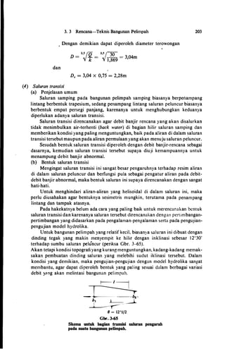 3. 3 Rencana-Teknis Bangunan Pelimpah
. Dengan demikian dapat diperoleh diameter terowongan
_
2,5
I
Q _ 2,5
J
-m
_
D - .Y k - .Y 1,869 - 3,04m
dan
D. = 3,04 X 0,75 = 2,28m
(4) Saluran transisi
(a) Penjelasan umum
203
Saluran samping pada bangunan pelimpah samping biasanya berperiampang
lintang berbentuk trapesium, sedang penampang lintang saluran peluncur biasanya
berbentuk empat persegi panjang, karenanya untuk menghubungkan keduanya
diperlukan adanya saluran transisi.
Saluran transisi direncanakan agar debit banjir rencana yang akan disalurkan
tidak menimbulkan air-terhenti (back water) di bagian hilir saluran samping dan
memberikan kondisi yang paling menguntungkan, baik pada aliran di dalam saluran
transisi tersebut maupun pada aliran permulaan yang akan menuju saluran peluncur.
Sesudah bentuk saluran transisi diperoleh dengan debit banjir-rencana sebagai
dasarnya, kemudian saluran transisi tersebut supaya diuji kemampuannya untuk
menampung debit banjir abnormal.
(b) Bentuk saluran transisi
Mengingat saluran transisi ini sangat besar pengaruhnya terhadap resim aliran
di dalam saluran peluncur dan berfungsi pula sebagai pengatur aliran pada debit­
debit banjir abnormal, maka bentuk saluran ini supaya direncanakan dengan sangat
hati-hati.
Untuk menghindari aliran-aliran yang helisoidal di dalam saluran ini, maka
perlu diusahakan agar bentuknya sesimetris mungkin, terutama pada penampang
lintang dan tampak atasnya.
Pada hakekatnya belurn ada cara yang paling baik untuk merencanakan bcntuk
saluran transisi dan karenanya saluran tersebut direncanakan dengan pertimbangan­
pertimbangan yang didasarkan pada pengalaman-pengalaman serta pada pengujian­
pengujian model hydrolika.
Untuk bangunan pelimpah yang relatif kecil, biasanya saluran ini dibuat dengan
dinding tegak yang makin menyempit ke hilir dengan inklinasi sebesar 1 2°30'
terhadap sumbu saluran peluncur (periksa Gbr. 3-65).
Akan tetapi kondisi topografi yang kurang menguntungkan, kadang-kadang memak­
sakan pembuatan dinding saluran yang melebihi sudut iklinasi tersebut. Dalam
kondisi yang demikian, maka pengujian-pengujian dengan model hydrolika sangat
membantu, agar dapat diperoleh bentuk yang paling sesuai dalam berbagai variasi
debit )'<mg akan melintasi bangunan pelimpah.
r--t�
-�
�8 = 12°1/2
Gbr. 3-65
Skema untuk bagian transisi saluran pengarah
pada suatu bangunan pelimpah.
 