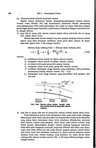 204 Bab 3. Perencanaan Teknis
(c) Rencana-teknis hydrolis (hydraulic design)
Seperti halnya penentuan hentuk penampang-penampang lintang saluran
transisi, maka ditinjau dari segi kapasitasnya penentuan hentuk penampang
memanjangnyapun tidak kalah pentingnya dan untuk ini dapat dilakukan dengan
perhitungan-perhitungan hydrolika yang hiasanya dilakukan dengan rumus Bernoul­
li, sehagai berikut:
1) Apa hila di ujung udik saluran transisi terjadi aliran suh-kritis dan di ujung
hilir terjadi aliran kritis.
Setelah diperoleh hentuk tampak atas dan tampak samping saluran transisi
seperti yang telah diuraikan terdahulu, maka garis dasar saluran ini dapat
diperoleh seperti Ghr. 3-66, sehagai berikut:
dimana:
(Eievasi dasar amhang hilir) = (Eievasi dasar amhang udik)
+
d + v: _
d
+ v: _ K(v: - v:) _ h
• 2g c 2g 2g m
d.: kedalaman aliran masuk ke dalam saluran transisi.
v.: kecepatan aliran masuk ke dalam saluran transisi.
d.: ke dalam kritis pada ujung hilir saluran transisi.
v.: kecepatan aliran kritis pada ujung hilir saluran transisi.
(3.56)
K: koeffisian kehilangan tinggi tekanan yang disebabkan oleh perubahan
penampang lintang saluran transisi (0,1 - 0,2).
h, : kehilangan total tinggi tekanan yang disebabkan oleh gesekan, dan
lain-lain.
K
v•2""vo2
+ h
_ _ _ _ _ }.fl__ _ _ _ _ ,.
Vc2f2g
Saluran Saluran Saluran
pengarah transisi peluncur
Gbr. 3-66 Skema aliran dalam kondisi terja­
dinya aliran kritis di ujung hilir saluran
transisi.
2) Apa hila di ujung udik dan di ujung hilir saluran transisi terjadi aliran kritis.
Pada hekekatnya aliran kritis mempunyai sifat yang tidak stabil, sehingga
dehitnyapun tidak stabil pula dan selain itu menimbulkan beban hydrodinamika
yang ��;�kup besar, karenanya aliran kritis sebaiknya dihindarkan, terutama
pada saluran transisi yang panjang. Akan tetapi pada saluran transisi yang
relatif pendek diband,ingkan dengan seluruh panjang bangunan pelimpah,
lebih-Iebih pada bangunan pelimpah yang akan dilintasi oleh debit yang besar,
maka akan lebih efektif apa hila pada seluruh panjang saluran transisi dilalui
oleh aliran kritis dan kemudian melimpah ke dalam saluran peluncur dalam
keadaan kritis pula. Dalam keadaan yang demikian itu, m�Jka elevasi dasar
ambang hilir saluran transisi (periksa Gbr. 3-67) dapat dihitung dengan rumus
sebagai berikut:
 