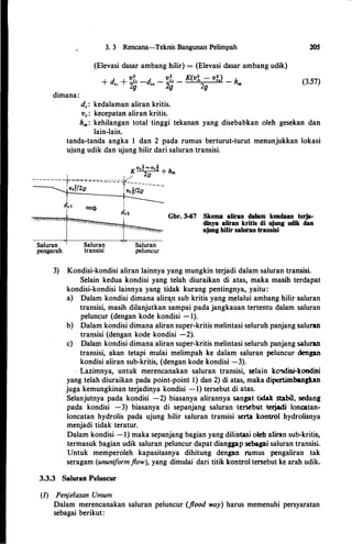 dimana:
3. 3 Rencana-Teknis Bangunan Pelimpah
_
(Elevasi dasar ambang hilir) = (Elevasi dasar ambang udik)
v:z.· v:z. v(v:z. v:z. )
+ d + _El -d - .:..£..1 - ft' ••
-
•• - hCl 2g Cl 2g 2g Ill
d.: kedalaman aliran kritis.
v.: kecepatan aliran kritis.
20S
(3.57)
hm: kehilangan total tinggi tekanan yang disebabkan oleh gesekan dan
lain-lain.
tanda-tanda angka 1 dan 2 pada rumus berturut-turut menunjukkan lokasi
ujung udik dan ujung hilir dari saluran transisi.
Kvcl'"'"'vc% + h
' 2g m
--------- -;-=����-=-----=-=�-------Vcd2g I Vc'i./2g
-
Saluran
transisi
Gbr. 3-67 Skema aliran dalam keadaan terja­
dinya aliran kritis di ujung udik dan
ujung hilir saluran transisi
3) Kondisi-kondisi aliran 1ainnya yang mungkin terjadi dalam saluran transisi.
Selain kedua kondisi yang telah diuraikan di atas, maka masih terdapat
kondisi-kondisi lainnya yang tidak kurang pentingnya, yaitu:
a) Dalam kondisi dimana alira,n sub kritis yang 111elalui ambang hilir saluran
transisi, masih dilanjutkan sampai pada jangkauan tertentu dalam saluran
peluncur (dengan kode kondisi - 1).
b) Dalam kondisi dimana aliran super-kritis melintasi seluruh panjang saluran
transisi (dengan kode kondisi -2).
c) Dalam kondisi dimana aliran super-kritis melintasi seluruh panjang saluran
transisi, akan tetapi mulai melimpah ke dalam saluran peluncur dengan
kondisi aliran sub-kritis, (dengan kode kondisi·-3).
Lazimnya, untuk merencanakan saluran transisi, selain ko!ldi:si-koodisi
yang telah diuraikan pada point-point I) dan 2) di atas, maka dipertimbangkan
juga kemungkinan terjadinya kondisi - 1) tersebut di atas.
Selanjutnya pada kondisi -2) biasanya alirannya sangat tidak stabil, sedang
pada kondisi -3) biasanya di sepanjang saluran tersebut telj.adi loncatan­
loncatan hydrolis pada ujung hilir saluran transisi serta kontrol hydrolisnya
menjadi tidak teratur.
Dalam kondisi - 1) maka sepanjang bagian yang dilintasi oleh aliran sub-kritis,
termasuk bagian udik saluran peluncur dapat dianggap scbagai saluran transisi.
Untuk memperoleh kapasitasnya dihitung dengan rumus pengaliran tak
seragam (ununiformflow), yang dimulai dari titik kontrol tersebut ke arah udik.
3.3.3 Saluran Peluncur
(1) Pen_je/asan Umum
Dalam merencanakan saluran peluncur (flood way) harus memenuhi persyaratan
sebagai berikut:
 