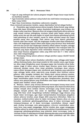 206 Bab 3. Perencanaan Teknis
* Agar air yang melimpah dari saluran pengatur mengalir dengan lancar tanpa hamba­
tan-hambatan hydrolis.
* Agar konstruksi saluran peluncur cukup kukuh dan stabil dalam menampung semua
beban yang timbul.
* Agar biaya konstruksinya diusahakan seekonomis mungkin.
Guna memenuhi persyaratan tersebut, supaya diperhatikan hal-hal sebagai berikut:
a) Diusahakan agar tampak �tasnya selurus mungkin. Kalau bentuk yang meleng­
kung tidak dapat dihindarkan, supaya diusahakan lengkungan yang terbatas dan
dengan radius yang besar. Biasanya aliran tak seragam terjadi pada saluran peluncur
yang tampa� atasnya melengkung, terutama terjadi pada bagian saluran yang
paling curam dan apa bila pada bagian ini terjadi suatu kejutan gelombang hydrolis
maka gelombang ini akan menjalar masuk ke dalam peredam energi dan fungsi
peredam energi akan tergangg1,1. Pada saluran yang lurus kejutan gelombang
hydrolis tidak akan terjadi. Apa bila Iengkungan tersebut tidak dapat dihindarkan,
maka titik lengkungan supaya dibuat pada bagian yang alirannya akan berkondisi
sub-kritis dan jari-jari dari lengkungan sebaiknya dibuat sebesar mungkin, sehingga
besarnya tekanan sentrifugal yang terjadi dapat diperkecil. Dan walaupun tidak ada
standard yang dapat digunakan untuk menentukan besarnya radius lengkungan,
akan tetapi biasanya penggunaan radius yang lebih kecil dari 5 x lebar saluran
akan tidak menguntungkan.
b) Penampang lintang saluran peluncur sebagai patokan supaya diambil bentuk
persegi empat.
c) Kemiringan dasar saluran diusahakan sedemikian rupa, sehingga pada bagian
udiknya berlereng Iandai, akan tetapi semakin ke hilir semakin curam, agar kecepa­
tan aliran dapat ditingkatkan secara berangsur-angsur dan kemudian aliran berke­
cepatan tinggi di dalam saluran tersebut dapat dituntun secara ketat meluncur
memasuki peredam energi. Akan tetapi perubahan kemiringan dasar saluran,
supaya dibuat berangsur-angsur pula membentuk garis lengkung yang sedemikian
rupa, sehingga berkas aliran super-kritis yang mungkin akan melintasi saluran
peluncur tidak terangkat (terlepas) dari bidang dasar ·saluran peluncur tersebut.
Terangkatnya berkas aliran mungkin dapat terjadi pada beberapa titik (tempat)
dapat menimbulkan gejala kavitasi yang akan menghancurkan permukaan dasar
saluran serta getaran-getaran yang ditimbulkan akan dapat memberikan efek yang
negatif pada stabilitas saluran peluncur.
d) Biasanya, saluran yang tertutup (berbentuk terowongan) kurang sesuai untuk
saluran peluncur, karena peningkatan debit yang terjadi, akan dapat merubah aliran
terbuka menjadi aliran tertekan (karena terowongan yang semula hanya terisi
sebagian menjadi penuh). Dan untuk ini diperlukan tinggi tekanan (head)
yang lebih besar untuk mengimbangi tambahan kehilangan tinggi tekanan yang
terjadi dalam terowongan, agar dapat mempertahankan kemampuan pengaliran
saluran peluncur tersebut, sesuai dengan debit yang harus dilewatkan. Selain itu
masuknya molekul-molekul udara ke dalam terowongan bersama aliran air yang
kemudian membentuk gelembung-gelembung udara di dalam terowongan serta
hempasan-hempasan air di depan terowongan menimbulkan tekanan negatif
pada dinding terowongan serta getaran-getaran (�·ibration) menimbulkan suara­
suara keras yang sangat mengganggu. Hal-hal tersebut akan sangat mengganggu
stabilitas saluran itu sendiri serta menyukarkan exploitasi & pemeliharaannya. Guna
mengurangi gelombang-gelombang yang terbentuk dalam terowongan, maka di
beberapa ternpat di sepanjang terowongan dipasang pipa-pipa yang menghubungkan
terowongan dengan udara luar. Akan tetapi dalam prakteknya apa bila calon
 