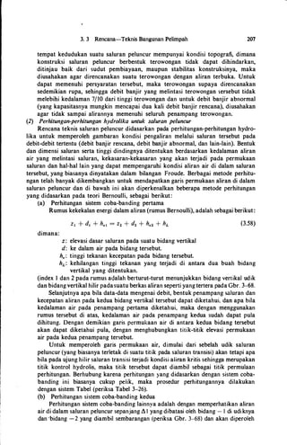 3. 3 Rencana-Teknis Bangunan Pelimpah 207
tempat kedudukan suatu saluran peluncur mempunyai kondisi topografi, dimana
konstruksi saluran peluncur berbentuk terowongan tidak dapat dihindarkan,
ditinjau baik dari sudut pembiayaan, maupun stabilitas konstruksinya, maka
diusahakan agar direncanakan suatu terowongan dengan aliran terbuka. Untuk
dapat memenuhi persyaratan tersebut, maka terowongan supaya direncanakan
sedemikian rupa, sehingga debit banjir yang melintasi terowongan i.ersebut tidak
melebihi kedalaman 7/10 dari tinggi terowongan dan untuk debit banjir abnormal
(yang kapasitasnya mungkin mencapai dua kali debit banjir rencana), diusahakan
agar tidak sampai alirannya memenuhi seluruh penampang terowongan.
(2) Perhitungan-perhitungan hydrolika untuk saluran peluncur
Rencana teknis saluran peluncur didasarkan pada perhitungan-perhitungan hydro­
lika untuk memperoleh gambaran kondisi pengaliran melalui saluran tersebut pada
debit-debit tertentu (debit banjir rencana, debit banjir abnormal, dan lain-lain). Bentuk
dan dimensi saluran serta tinggi dindingnya ditentukan berdasarkan kedalaman aliran
air yang melintasi saluran, kekasaran-kekasaran yang akan terjadi pada permukaan
saluran dan hal-hal lain yang dapat mempengaruhi kondisi aliran air di dalam saluran
tersebut, yang biasanya dinyatakan dalam bilangan Froude. Berbagai metode perhitu­
ngan telah banyak dikembangkan untuk mendapatkan garis permukaan aliran di dalam
saluran peluncur dan di bawah ini akan diperkenalkan beberapa metode perhitungan
yang didasarkan pada teori Bernoulli, sebagai berikut:
(a) Perhitungan sistem coba-banding pertama
Rumus kekekalan energi dalam aliran (rumus Bernoulli), adalah sebagai berikut:
dimana:
z: elevasi dasar saluran pada suatu bidang vertikal
d: ke dalam air pada bidang tersebut.
h.: tinggi tekanan kecepatan pada bidang tersebut.
(3.58)
hL: kehilangan tinggi tekanan yang terjadi di antara dua buah bidang
vertikal yang ditentukan.
(index I dan 2 pada rumus a<;lalah berturut-turut menunjukkan bidang vertikal udik
dan bidang vertikal hilir padasuatu berkas aliran seperti yang tertera pada Gbr. 3-68.
Selanjutnya apa bila data-data mengenai debit, bentuk penampang !><!luran dan
kecepatan aliran pada kedua bidang vertikal tersebut dapat diketahui, dan apa hila
kedalaman air pada penampang pertama diketahui, maka dengan menggunakan
rumus tersebut di atas, kedalaman air pada penampang kedua sudah dapat pula
dihitung. Dengan demikian garis permukaan air di antara kedua bidang tersebut
akan dapat diketahui pula, dengan menghubungkan titik-titik elevasi permukaan
air pada kedua penampang tersebut.
Untuk memperoleh garis permukaan air, dimulai dari sebelah udik saluran
peluncur (yang biasanya terletak di suatu titik pada saluran transisi) akan tetapi apa
hila pada ujung hilir saluran transisi terjadi kondisi aliran kritis sehingga merupakan
titik kontrol hydrolis, maka titik tersebut dapat diambil sebagai titik permulaan
perhitungan. Berhubung karena perhitungan yang didasarkan dengan sistem coba­
banding ini biasanya cukup pelik, maka prosedur perhitungannya dilakukan
dengan sistem Tabel (periksa Tabel 3-26).
(b) Perhitungan sistem coba-banding kedua
Perhitungan sistem coba-banding lainnya adalah dengan memperhatikan aliran
air di dalam saluran peluncur sepanjang L I yang dibatasi oleh bidang - I di udiknya
dan ·bidang -2 yang diambil sembarangan (periksa Gbr. 3-68) dan akan diperoleh
 