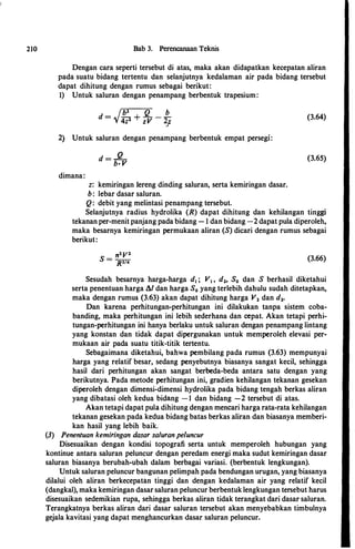 210 Bab 3. Perencanaan Teknis
Dengan cara seperti tersebut di atas, maka akan didapatkan kecepatan aliran
pada suatu bidang tertentu dan selanjutnya kedalaman air pada bidang tersebut
dapat dibitung dengan rumus sebagai berikut:
1) Untuk saluran dengan penampang berbentuk trapesium:
I b
2
Q b
d = 'V 4z'l + z V - 2;
2) Untuk saluran dengan penampang berbentuk empat persegi:
dimana:
d =
_Q_
b· V
z: kemiringan Iereng dinding saluran, serta kemiringan dasar.
b : lebar dasar saluran.
Q: debit yang melintasi penampang tersebut.
(3.64)
(3.65)
Selanjutnya radius bydrolika (R) dapat dibitung dan kebilangan tinggi
tekanan per-menit panjang pada bidang - 1 dan bidang -2 dapat pula diperoleb,
maka besarnya kemiringan permukaan aliran (S) dicari dengan rumus sebagai
berikut:
(3.66)
Sesudab besarnya barga-barga d1 ; V1 , d2, S0 dan S berbasil diketahui
serta penentuan barga A/ dan barga S0 yang terlebib dabulu sudab ditetapkan,
maka dengan rumus (3.63) akan dapat dibitung barga V2 dan d2.
Dan karena perbitungan-perbitungan ini dilakukan tanpa sistem coba­
banding, maka perbitungan ini lebib sederbana dan cepat. Akan tetapi perbi­
tungan-perbitungan ini banya berlaku untuk saluran dengan penampang lintang
yang konstan dan tidak dapat dipergunakan untuk memperoleb elevasi per­
mukaan air pada suatu titik-titik tertentu.
Sebagaimana diketabui, babwa pembilang pada rumus (3.63) mempunyai
barga yang relatif besar, sedang penyebutnya biasanya sangat kecil, sebingga
basil dari perbitungan akan sangat berbeda-beda antara satu dengan yang
berikutnya. Pada metode perbitungan ini, gradien kebilangan tekanan gesekan
diperoleb dengan dimensi-dimensi bydrolika pada bidang tengab berkas aliran
yang dibatasi oleb kedua bidang -1 dan bidang -2 tersebut di atas.
Akan tetapi dapat pula dibitung dengan mencari barga rata-rata kebilangan
tekanan gesekan pada kedua bidang batas berkas aliran dan biasanya memberi­
kan basil yang lebib baik.
(3) Penentuan kemiringan dasar saluran peluncur
Disesuaikan dengan kondisi topografi serta untuk memperoleb bubungan yang
kontinue antara saluran peluncur dengan peredam energi maka sudut kemiringan dasar
saluran biasanya berubab-ubab dalam berbagai variasi. (berbentuk lengkungan).
Untuk saluran peluncur bangunan pelimpab pada bendungan urugan, yang biasanya
dilalui oleb aliran berkecepatan tinggi dan dengan kedalaman air yang relatif kecil
(dangkal), maka kemiringan dasar saluran peluncur berbentuk lengkungan tersebut barus
disesuaikan sedemikian rupa, sebingga berkas aliran tidak terangkat dari dasar saluran.
Terangkatnya berkas aliran dari dasar saluran tersebut akan menyebabkan timbulnya
gejala kavitasi yang dapat mengbancurkan dasar saluran peluncur.
 