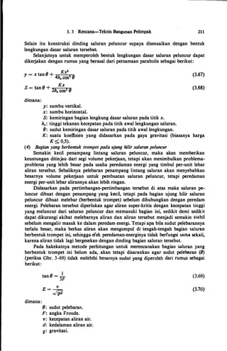3. 3 Rencana-Teknis Bangunan Pelimpah 211
Selain itu konstruksi dinding saluran peluncur supaya disesuaikan dengan bentuk
lengkungan dasar saluran tersebut.
Selanjutnya untuk memperoleh bentuk lengkungan dasar saluran peluncur dapat
dikerjakan dengan rumus yang berasal dari persamaan parabolis sebagai berikut:
Kx"y = x tan 8 + 4hv cos" 8
8
Kx
S = tan + 2hv cos2 8
dimana:
y: sumbu vertikal.
x: sumbu horizontal.
S: kemiringan bagian lengkung dasar saluran pada titik x.
h�: tinggi tekanan kecepatan pada titik awal lengkungan saluran.
8: sudut kemiringan dasar saluran pada titik awal lengkungan.
(3.67)
(3.68)
K: suatu koeffisien yang didasarkan pada gaya gravitasi (biasanya harga
K < O,S).
(4) Bagian yang berbentuk trompet pada ujung hilir saluran peluncur
Semakin kecil penampang lintang saluran peluncur, maka akan memberikan
keuntungan ditinjau dari segi volume pekerjaan, tetapi akan menimbulkan problema­
problema yang lebih besar pada usaha peredaman energi yang timbul per-unit lebar
aliran tersebut. Sebaliknya pelebaran penampang lintang saluran akan menyebabkan
besarnya volume pekerjaan untuk pembuatan saluran peluncur, tetapi peredaman
energi per-unit lebar alirannya akan lebih ringan.
Didasarkan pada pertimbangan-pertimbangan tersebut di atas maka saluran pe­
luncur dibuat dengan penampang yang kecil, tetapi pada bagian ujung hilir saluran
peluncur dibuat melebar (berbentuk trompet) sebelum dihubungkan dengan peredam
energi. Pelebaran tersebut diperlukan agar aliran super-kritis dengan kecepatan·tinggi
yang meluncur dari saluran peluncur dan memasuki bagian ini, sedikit demi sedikit
dapat dikurangi akibat melebarnya aliran dan aliran tersebut menjadi semakin stabil
sebelum mengalir masuk ke dalam peredam energi. Tetapi apa hila sudut pelebarannya
terlalu besar, maka berkas aliran akan mengumpul di tengah-tengah bagian saluran
berbentuk trompet ini, sehingga efek peredaman-energinya tidak berfungsi sama sekali,
karena aliran tidak lagi bergesekan dengan dinding bagian saluran tersebut.
Pada hakekatnya metode perhitungan untuk merencanakan bagian saluran yang
berbentuk trompet ini belum ada; akan tetapi disarankan agar sudut pelebaran (8)
(periksa Gbr. 3-69) tidak melebihi besaniya sudut yang diperoleh dari rumus sebagai
berikut:
·
dimana:
Itan 8 = -
3F
E = -v-
Jgd
8: sudut pelebaran.
F: angka Froude.
v: kecepatan aliran air.
d: kedalaman aliran air.
g: gravitasi.
(3.69)
(3.70)
 