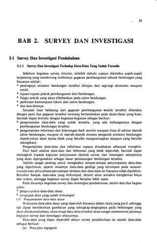 BAB 2. SURVEY DAN INVESTIGASI
2.1 Survey Dan Investigasi Pendahuluan
2.1.1 Survey Dan Investigasi Terhadap Data-Data Yang Sudah Tersedia
23
Sebelum kegiatan survey dimulai, terlebih dahulu supaya diketahui aspek-aspek
terpenting yang mendorong timbulnya gagasan pembangunan sebuah bendungan yang
biasanya adalah:
* pentingnya existensi bendungan tersebut ditinjau dari segi-segi ekonomis maupun
sosial.
• tujuan-tujuan pokok pembangunan dari bendungan.
• fungsi pokok yang akan dibebankan pada calon bendungan.
• perkiraan kemampuan teknis dari calon bendungan.
• dan lain-lainnya.
Sesudah latar belakang dari gagasan pembangunan waduk tersebut diketahui
dengan pasti dan gagasan tersebut memang berlandaskan pada dasar-dasar yang kuat,
barulah dapat dimulai dengan kegiatan-kegiatan sebagai berikut:
• pengumpulan data-data yang sudah tersedia, yang ada hubungannya dengan
pembangunan bendungan tersebut.
• pengumpulan informasi dan keterangan baik tertulis maupun lisan di sekitar daerah
calon bendungan, maupun di daerah-daerah dimana pengaruh existensi bendungan
diperkirakan akan terasa (baik yang bersifat menguntungkan inaupun yang bersifat
merugikan).
Pengumpulan data-data dan informasi supaya diusahakan sebanyak mungkin.
Dari basil analisa data-data dan informasi yang telah diperoleh, barulah dapat
melangkah kepada kegiatan penyusunan skedule survey dan investigasi selanjutnya
yang akan dipergunakan sebagai dasar perancangan bendungan tersebut.
Adalah sangat penting untuk mengetahui tempat-tempat penyimpanan data-data
yang diperlukan, seperti misalnya data-data geologi yang tersimpan pada instansi­
instansi atau perusahaan-perusahaan tertentu dan data-data ini biasanya tidak dipublisir.
Semakin banyak data-data yang terkumpul, berarti akan semakin menghemat biaya
dan waktu, sehingga kegiatan survey dapat berjalan lebih cepat.
Pada da�arnya kegiatan survey dan investigasi pendahuluan, terdiri dari dua bagian
yaitu:
* pengumpulan data-data dasar.
* rcngujian data yang sudah terkumpul.
(1) Pengumpulan data-data dasar
Walaupun data-data dasar yang diperoleh biasanya dalam skala yang J<ecil, sehingga
tak dapat memberikan gambaran yang selengkap-lengkapnya pada bendungan yang
akan dircncanakannya, akan tetapi data-data tersebut akan sangat menentukan jalannya
kegiatan survey dan investigasi selanjutnya.
Data-data yang dapat diperoleh dalam survey pendahuluan ini adalah data-data
sebagai berikut:
(a) Peta-peta topografi
 