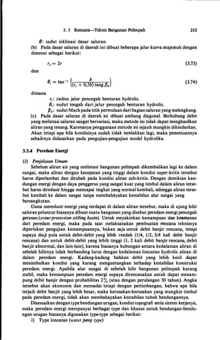 3. 3 Rencana-Teknis Bangunan Pelimpah
(}: sudut inklinasi dasar saluran.
213
(b) Pada dasar saluran di daerah ini dibuat beberapa jalur kurva rnajernuk dengan
dirnensi sebagai berikut:
dan
dimana
r, = 2r
fJ - mn-1 { b }' - (r, + 0,5b) tang Po
r,: radius jalur pencegah benturan hydrolis.
9,: sudut tengah dari jalur pencegah benturan hydrolis.
(3.73)
(3.74)
Po: sudut Machpada titik perrnulaandari bagian saluran yang rnelengkung.
(c) Pada dasar saluran di daerah ini dibuat arnbang diagonal. Berhubung debit
yang rnelintasi saluran sangat bervariasi, rnaka rnetode ini tidak dapat rnenghasilkan
aliran yang tenang. Karenanya penggunaan rnetode ini sejauh rnungkin dihindarkan.
Akan tetapi apa hila kondisinya sudah tidak terelakkan lagi, rnaka penentuannya
sebailmya didasarkan pada pengujian-pengujian model hydrolika.
3.3.4 Peredam Energi
(1) Penje/asan Umum
Sebelurn aliran air yang rnelintasi bangunan pelirnpah dikernbalikan lagi ke dalam
sungai, rnaka aliran dengan kecepatan yang tinggi dalam kondisi super-kritis tersebut
harus diperlambat dan dirubah pada kondisi aliran sub-kritis. Dengan demikian kan­
dungan energi dengan daya penggerus yang sangat kuat yang timbul dalam aliran terse­
but harus diredusir hingga mencapai tingkat yang normal kembali, sehingga aliran terse­
but kembali ke dalam sungai tanpa membahltyakan kestabilan alur sungai yang
bersangkutan.
Guna rneredusir energi yang terdapat di dalam aliran tersebut, rnaka di ujung hilir
saluran peluncur biasanya dibuat suatu bangunan yang disebut peredam energi pencegah
gerusan (scourprotection stilling basin). Untuk rneyakinkan kernarnpuan dan kearnanan
dari peredarn energi, maka pada saat rnelaksanakan pembuatan rencana teknisnya
diperlukan pengujian kernampuannya, bukan saja untuk debit banjir rencana, tetapi
supaya diuji pula untuk debit-debit yang lebih rendah (1/4, 1/2, 3/4 kali debit banjir
rencana) dan untuk debit-debit yang lebih tinggi (1, 2 kali debit banjir rencana, debit
banjir abnormal, dan lain-lain), karena biasanya hubungan antara kedalarnan aliran di
sebelah hilirnya tidak berbanding lurus dengan kedalaman loncatan hydrolis aliran di
dalarn peredarn energi. Kadang-kadang bahkan debit yang lebih kecil dapat
rnenimbulkan kondisi yang kurang rnenguntungkan terhadap kestabilan konstruksi
peredarn energi. Apabila alur sungai di sebelah hilir bangunan pelimpah kurang
stabil, rnaka kernarnpuan peredarn energi supaya direncanakan untuk dapat rnenarn­
pung debit banjir dengan probabilitas 2 % (atau dengan perulangan 50 tahun). Angka
tersebut akan ekonornis dan rnernadai tetapi dengan pertirnbangan, bahwa apa hila
terjadi debit banjir yang lebih besar, rnaka kerusakan-kerusakan yang mungkin timbul
pada peredam energi, tidak akan membahayakan kestabilan tubuh bendungannya.
Disesuaikan dengan typebendungan urugan, kondisi topografi serta sistem kerjanya,
rnaka peredam energi rnempunyai berbagai type dan khusus untuk bendungan-bendu­
ngan·urugan biasanya digunakan type-type sebagai berikut:
1) Type loncatan (waterjump type)
 
