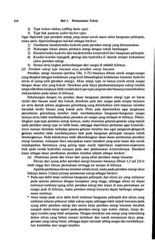 214 Bab 3. Perencanaan Teknis
2) Type kolam olakan (stilling basin type)
3) Type bak pusaran (roller bucket type)
Agar diperoleh type peredam energi yang sesuai untuk suatu calon bangunan pelimpah,
maka perlu dipertimbangkan hal-hal sebagai berikut:
1) Gambaran karakteristika hydrolis pada peredam energi yang direncanakan.
2) Hubungan lokasi antara peredam energi dengan tubuh bendungan.
3) Karakteristika hydrolis dan karakteristika konstruktifdari bangunan pelimpah.
4) Kondisi�kondisi topografi, geologi dan hydrolika di daerah tempat kedudukan
calon peredam energi.
5) Situasi serta tingkat perkembangan dari sungai di sebelah hilirnya.
(2) Peredam energi type /oncatan atau peredam energi /oncatan
Peredam energi loncatan (periksa Gbr. 3-71) biasanya dibuat untuk sungai-sungai
yang dangkal (dengan kedalaman yang kecil dibandingkan kedalaman Ioncatan hydrolis
aliran di ujung udik peredam energi). Akan tetapi type ini hanya cocok untuk sungai
dengan dasar alur yang kukuh. Demikian pula biaya pembuatannyapun cukup rendah
tetapi efektifitas kerjanya lebihrendahdaritype-typeyanglaindanbiasanyamenimbulkan
olakanolakan pada aliran di hilirnya.
Sehubungan dengan itu pondasi dasar bangunan peredam energi type ini harus
terdiri dari batuan masif dan kukuh, demikian pula alur sungai pada tempat terjunan
air serta daerah sekitar jangkauan gelombang yang ditimbulkan oleh terjunan tersebut
haruslah terdiri batuan yang kukuh pula. Perlu pula diperhatikan agar jangkauan
penyebaran gelombang tersebut tidak membahayakan bangunan-bangunan sungai
lainnya serta tidak membahayakan pemakai air sungai yang terdapat di hilirnya. Diban­
dingkan type-type peredam energi lliinnya, maka intensitas getaran-getaran yang terjadi
pada peredam energi type ini lebih besar, sehingga diperlukan perhatian agar konstruk­
sinya mampu bertahan terhadap getaran-getaran tersebut dan agar pengaruh-pengaruh
getaran tersebut tidak membahayakan baik pada bangunan pelimpah maupun tubuh
bendungannya. Pada hakekatnya telah dikembangkan dasar-dasar pembuatan peredam
energi loncatan, walaupun baru merupakan suatu standard yang amat kasar dan untuk
mendapatkan bentuknya yang paling tepat masih diperlukan experimen-experimen
baik pada modal hydrolika maupun pada saat pelaksanaan konstruksinya. Standard
kasar sebagai dasar pembuatan peredam tersebut adalah sebagai berikut:
(a) Penentuan posisi dan lokasi dari ujung akhir peredam energi loncatan
Elevasi dari ujung akhir peredam energi loncatan biasanya dibuat 1,5 s/d 2,0 m
lebih tinggi dari elevasi permukaan tertinggi air sampai di hilirnya.
Apabilaperbedaanelevasi tersebut terlalu kecil, maka pada peredam energi akan
bekerja dalam 2 (dua) prinsip peredaman energi sebagai berikut:
* Pada saat debit besar melintasi bangunan pelimpah, dan aliran air yang meluncur
pada saluran peluncur dengan kecepatan yang tinggi, sehingga aliran air dapat
meloncat melintasi ujung akhir peredam energi dan terjun di atas permukaan air
sungai jauh di hilirnya, maka peredam energi loncatan dapat berfungsi sebagai­
mana mestinya.
* Akan tetapi pada sa'at debit kecil melintasi bangunan pelimpah dan aliran yang
melintasi saluran peluncur tidak cukup cepat, sehingga tidak terjadi loncatan pada
ujung akhir peredam energi dan sistem kerja peredam energi loncatan berubah
menjadi sistem kerja seperti pada-peredam energi type kolam olakan, tetapi de­
ngan kondisi yang tidak sempurna. Dengan demikian sisa energi yang terkandung
dalam aliran yang belum sempat terredusir dan masih mempunyai daya peng­
gerusan yang cukup besar, sehingga dapat merusak tebing sungai dan membahaya­
kan kestabilan alur sungai tersebut.
 