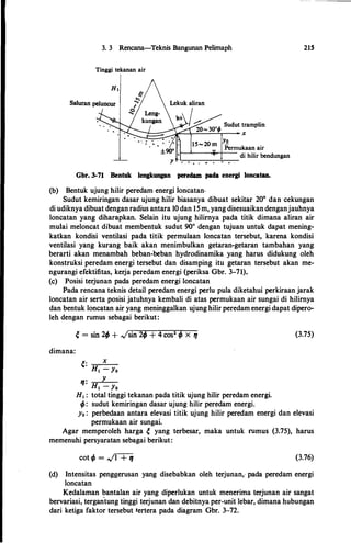 3. 3 Rencana-Teknis Bangunan Pelimaph
Tinggi tekanan air
Yo
Permukaan air
1-�-�H-- di hilir bendungan
. . .; . . . • . .
Gbr. 3-71 Bentuk Iengkungan peredam pada energi loncatan.
(b) Bentuk ujung hilir peredam energi loncatan.
215
Sudut kemiringan dasar ujung hilir biasanya dibuat sekitar 20° dan cekungan
di udiknya dibuat dengan radius antara 10 dan 15 m, yang disesuaikandenganjauhnya
loncatan yang diharapkan. Selain itu ujung hilimya pada titik dimana aliran air
mulai meloncat dibuat membentuk sudut 90° dengan tujuan untuk dapat mening­
katkan kondisi ventilasi pada titik permulaan loncatan tersebut, karena kondisi
ventilasi yang kurang baik akan menimbulkan getaran-getaran tambahan yang
berarti akan menambah beban-beban hydrodinamika yang harus didukung oleh
konstruksi peredam energi tersebut dan disamping itu getaran tersebut akan me­
ngurangi efektifitas, kerja peredam energi (periksa Gbr. 3-71).
(c) Posisi terjunan pada peredam energi loncatan
Pada rencana teknis detail peredam energi perlu pula diketahui perkiraan jarak
loncatan air serta posisi jatuhnya kembali di atas permukaan air sungai di hilirnya
dan bentuk loncatan air yang meninggalkan ujung hilir peredam energi dapat dipero­
leh dengan rumus sebagai berikut:
dimana:
e= x
Ht - Yo
,
. y. Ht - Yo
H1 : total tinggi tekanan pada titik ujung hilir peredam energi.
ifJ: sudut kemiringan dasar ujung hilir peredam energi.
(3.75)
y0 : perbedaan antara elevasi titik ujung hilir peredam energi dan elevasi
permukaan air sungai.
Agar memperoleh harga e yang terbesar, maka untuk rumus (3.75), harus
memenuhi persyaratan sebagai berikut:
cot ifJ = ../1 + tt (3.76)
(d) Intensitas penggerusan yang disebabkan oleh terjunan,, pada peredam energi
loncatan
Kedalaman bantalan air yang diperlukan untuk menerima terjunan air sangat
bervariasi, tergan
.
tung tinggi terjunan dan debitnya per-unit lebar, dimana hubungan
dari ketiga faktor tersebut tertera pada diagram Gbr. 3-72.
 
