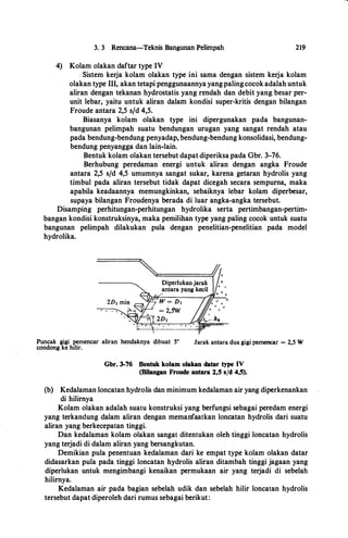 3. 3 Rencana-Teknis Bangunan Pelimpah
4) Kolam olakan daftar type IV
219
Sistem kerja kolam olakan type ini sama dengan sistem kerja kolam
olakan type Ill, akan tetapi penggunaannya yangpalingcocok adalah untuk
aliran dengan tekanan hydrostatis yang rendah dan debit yang besar per­
unit lebar, yaitu untuk aliran dalam kondisi super-kritis dengan bilangan
Froude antara 2,5 s/d 4,5.
Biasanya kolam olakan type ini dipergunakan pada bangunan­
bangunan pelimpah suatu bendungan urugan yang sangat rendah atau
pada bendung-bendung penyadap, bendung-bendung konsolidasi, bendung­
bendung penyangga dan lain-lain.
Bentuk kolam olakan tersebut dapat diperiksa pada Gbr. 3-76.
Berhubung peredaman energi untuk aliran dengan angka Froude
antara 2,5 s/d 4,5 umumnya sangat sukar, karena getaran hydrolis yang
timbul pada aliran tersebut tidak dapat dicegah secara sempuma, maka
apabila keadaannya memungkinkan, sebaiknya lebar kolam diperbesar,
supaya bilangan Froudenya berada di luar angka-angka tersebut.
Disamping perhitungan-perhitungan hydrolika serta pertimbangan-pertim­
bangan kondisi konstruksinya, maka pemilihan type yang paling cocok untuk suatu
bangunan pelimpah dilakukan pula dengan penelitian-penelitian pada model
hydrolika.
Puncak gigi pemencar aliran hendaknya dibuat 5°
condong ke hilir.
Jarak antara dua gigi pemencar = 2,5 W
Gbr. 3-76 Bentuk kolam olakan datar type IV
(Bilangan Froude antara 2,5 s/d 4,5).
(b) Kedalaman loncatan hydrolis dan minimum kedalaman air yang diperkenankan
di hilimya
Kolam olakan adalah suatu konstruksi yang berfungsi sebagai peredam energi
yang terkandung dalam aliran dengan memanfaatkan loncatan hydrolis dari suatu
aliran yang berkecepatan tinggi.
Dan kedalaman kolam olakan sangat ditentukan oleh tinggi loncatan hydrolis
yang terjadi di dalam aliran yang bersangkutan.
Demikian pula penentuan kedalaman dari ke empat type kolam olakan datar
didasarkan pula pada tinggi loncatan hydrolis aliran ditambah tinggi jagaan yang
diperlukan untuk mengimbangi kenaikan permukaan air yang terjadi di sebelah
hilimya.
Kedalaman air pada bagian sebelah udik dan sebelah hilir loncatan hydrolis
tersebut dapat diperoleh dari rumus sebagai berikut:
 