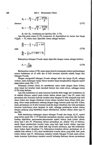 220
dimana:
Bab 3. Perencanaan Teknis
D, =
_Dt + /D� + 2nD1
2 "/ 4 g
D1 dan D,: kedalaman air (periksa Ghr. 3-73).
(3.77)
Apa hila pada rumus (3-.77), komponen D1 dipindahkan ke kanan dan harga
VVgDI = n. maka akan diperoleh rumus sehagai berikut:
atau
D, = - _!_ +
/._!_ +
2Ff
D1 2 "/ 4
�:= �(�1 + 8F� - I)
(3.78)
Selanjutnya hilangan Froude dapat diperoleh dengan rumus sehagai berikut:
(3.79)
Berdasarkan rumus (3.78), maka dapatditarik kesimpulan hahwa perhandingan
antara kedalaman air di udik dan di hilir loncatan hydrolis adalah fungsi dari
bilangan Froude.
Dengan mengamhil hilangan Froude sehagai ahsis dan harga D,/D1 sehagai
ordinat, maka huhungan kedua faktor tersehut dapat menghasilkan diagram seperti
yang tertera pada Gbr. 3-77.
Walaupun formasi aliran air membentuk suatu sudut dengan dasar kolam,
akan tetapi hal tersebut tidak meruhah bentuk dan rezim aliran, sehingga rumus
(3.78) tetap berlaku.
Apa hila kedalaman air pada loncatan hydrolis lebih tinggi dari kedataman air
di sebelah hilimya, seperti pada kolam olakan dalam type I dan 1V, maka titik
permulaan dari loncatan hydrolis tersehut akan bergeser ke hilir menjauhi tepi udik
dasar kolam dan dengan demikian kolam olakan tersebut harus dibuat lehih pan­
jang. Akan tetapi pembuatan ambang dengan tinggi tertentu pada tepi hilir kolam,
maka permukaan air di hilir loncatan hydrolis dapat dinaikkan dan titik permulaan
loncatan hydrolisnya akan bergeser ke udik, sehingga pemhuatan kolam olakan
dengan panjang yang berlebihan dapat dihindarkan. (kolam olakan datar type 11
dan Ill).
Pada hakekatnya hubungan antara hilangan Froude dan harga D,fD1 seperti
yang tertera pada Gbr. 3-77 hukanlah merupakan patokan yang ketat dan kadang­
kadang diperlukan penyesuaian-penyesuaian seperti halnya pada kolam olakan
datar type I dan IV. Penurunan elevasi permukaan air, sebesar 10% di hilimya,
masih dapat memberikan kondisi kerja yang baik bagi kolam olakan type-type
tersehut. Untuk type I akan lebih haik lagi kondisi alirannya, apa hila kedalaman
dasar kolam dapat dinaikkan 5 %- Selanjutnya kenaikan elevasi permukaan air di
sebelah hilir sebesar 3-10% akan memherikan kondisi aliran yang lebih baik pada
kolam olakan type IV. Selanjutnya semakin rendah bilangan Froude suatu aliran,
maka loncatan hydrolisnya semakin sensitif terhadap fluktuasi elevasi permukaan
 