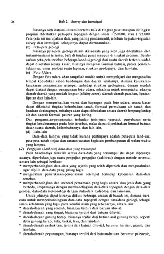 24 · Bab 2. Survey dan Investigasi
Biasanya oleh instansi-instansi tertentu baik di tingkat�usat maupun di tingkat
propinsi diterbitkan peta-peta. topografi dengan skala 1 :50.000. atau 1 :25.000.
Peta-peta ini merupakan data yang paling pondamentil, sebelum kegiatan-kegiatan
survey dan investigasi selanjutnya dapat direncanakan.
(b) Peta-peta geologi
Biasanya peta-peta geologi dalam skala-skala yang kecil juga diterbitkan oleh
instansi-instansi tertentu, baik di tingkat pusat maupun di tingkat propinsi. Berda­
sarkan peta-peta tersebut beberapa kondisi geologi dari suatu daerah tertentu sudah
dapat diketahui secara kasar, misalnya mengenai formasi batuan, proses pemben­
tukannya, umur geologi suatu lapisan, struktur geologinya, dan lain-lain.
(c) Foto Udara
Dengan foto udara akan sangatlah mudah untuk mempelajari dan menganalisa
tempat kedudukan calon bendungan dan daerah sekitamya, dimana kesukaran­
kesukaran pengamatan setempat terhadap struktur geologinya, dengan mudah
dapat diatasi dengan penggunaan foto udara, misalnya untuk mengetahui adanya
daerah-daerah yang mudah longsor (sliding zones), daerah-daerah patahan, lipatan­
lipatan dan lain-lain.
Dengan memperhatikan wama dan bayangan pada foto udara, secara kasar
dapat diketahui tingkat kelembaban tanah, formasi permukaan air tanah dan
keadaan drainagenya, misalnya akan dapat dibedakan antara daerah lempung kedap
air dan daerah formasi pasiran yang kering.
Dan pengamatan-pengamatan terhadap jenis-jenis vegetasi, penyebaran serta
tingkat kesuburannya pada foto tersebut, maka dapat diperkirakan formasi batuan
dasar suatl1 daerah, kelembabannya dan lain-lain.
(d) Lain-lain
Data-data lainnya yang tidak kurang pentingnya adalah peta-peta land-use,
peta-peta tanah tinjau dan catatan-catatan kegiatan pembangunan di waktu-waktu
yang lampau.
(2) Pengujian (kalibrasi) data-data yang terkumpul
Pada hakekatnya tidaklah semua data-data yang terkumpul itu dapat dipercaya
adanya, diperlukan juga suatu pengujian-pengujian (kalibrasi) dengan metode tertentu,
antara lain sebagai berikut:
* memperbandingkan data-data yang sejenis yang telah diperoleh dan mengusahakan
agar dipilih data-data yang paling logis.
* mengadakan pemeriksaan-pemeriksaan setempat terhadap kebenaran data-data
tersebut.
* memperbandingkan dan mencari persamaan yang logis antara dua jenis data yang
berbeda, umpamanya dengan membandingkan data-data topografi dengan data-data
geologi, data-data meteorologi dengan data-data hydrologi dan lain-lain.
Untuk jelasnya dapat kiranya diikuti beberapa uraian di bawah ini, dimana cara­
cara untuk memperbandingkan data-data topografi dengan data-data geologi, sebagai
suatu kelaziman yang logis pada kondisi alam yang sebenarnya, antara lain:
* daerah-daerah yang rendah, biasanya terdiri · dari batuan aluvial.
* daerah-daerah yang tinggi, biasanya terdiri dari batuan diluvial.
* daerah-daerah gunung berapi, biasanya terdiri dari batuan asal gunung berapi, seperti
debu gunung berapi, tufa, breksi, lava, dan lain-lain.
* daerah-daerah perbukitan, terdiri dari batuan diluvial, berumur tertiair, granit, dan
lain-lain.
* daerah-daerah pegunungan, biasanya terdiri dari batuan-batuan berumur paleozoic,
 
