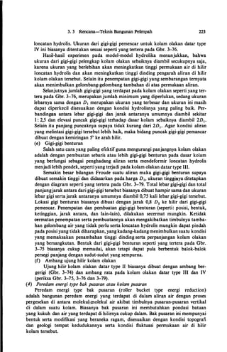 3. 3 Rencana-Teknis Bangunan Pelimpah 223
loncatan hydrolis. Ukuran dari gigi-gigi pemencar untuk kolam olakan datar type
IV ini biasanya ditentukan sesuai seperti yang tertera pada Gbr. 3-76.
Hasil-hasil experimen pada model-model hydrolika menunjukkan, bahwa
ukuran dari gigi-gigi pelengkap kolam olakan sebaiknya diambil secukupnya saja,
karena ukuran yang berlebihan akan meningkatkan tinggi permukaan air di hilir
loncatan hydrolis dan akan meningkatkan tinggi dinding pengarah aliran di hilir
kolam olakan tersebut. Selain itu penempatan gigi-gigi yang sembarangan ternyata
akan menimbulkan gelombang-gelombang tambahan di atas permukaan aliran.
Selanjutnya jumlah gigi-gigi yang terdapat pada kolam olakan seperti yang ter­
tera pada Gbr. 3-76, merupakan jumlah minimum yang diperlukan, sedang ukuran
lebarnya sama dengan D1 merupakan ukuran yang terbesar dan ukuran ini masih
dapat diperkecil disesuaikan dengan kondisi hydrolisnya yang paling baik. Per­
banding�n antara lebar gigi-gigi dan jarak antaranya umumnya diambil sekitar
1 : 2,5 dan elevasi puncak gigi-gigi terhadap dasar kolam sebaiknya diambil 2D1•
Selain itu panjang puncaknya supaya tidak kurang dari 2D1• Agar kondisi aliran
yang melintasi gigi-gigi tersebut lebih baik, maka bidang puncak gigi-gigi pemancar
dibuat dengan kemiringan 5° ke arah hilir.
(e) Gigi-gigi benturan
Salah satu cara yang paling efektif guna mengurangi panjangnya kolam olakan
adalah dengan pembuatan sebaris atau lebih gigi-gigi benturan pada dasar kolam
yang berfungsi sebagai penghadang aliran serta mendeformir Ioncatan hydrolis
menjadi lebih pendek, seperti yang terjadi pada kolam olakan datar type Ill.
Semakin besar bilangan Froude suatu aliran maka gigi-gigi benturan supaya
dibuat semakin tinggi dan didasarkan pada harga D1, ukuran tingginya ditetapkan
dengan diagram seperti yang tertera pada Gbr. 3-79. Total lebar gigi-gigi dan total
panjangjarak antara dari gigi-gigi tersebut biasanya dibuat hampir sama dan ukuran
lebar gigi sertajarak antaranya umumnya diambil 0,75 kali lebar gigi-gigi tersebut.
Lokasi gigi benturan biasanya dibuat dengan jarak 0,8 D2 ke hilir dari gigi-gigi
pemencar. Penempatan dan pembuatan gigi-gigi benturan (seperti: posisi, bentuk,
ketinggian, jarak antara, dan lain-lain), dilakukan secermat mungkin. Ketidak
cermatan penempatan serta pembuatannya akan mengakibatkan timbulnya tamba­
han gelombang air yang tidak perlu serta loncatan hydrolis mungkin dapat pindah
pada posisi yang tidak diharapkan, yangkadang-kadangmenimbulkan suatu kondisi
yang memaksakan penambahan tinggi dinding serta perpanjangan kolam olakan
yang bersangkutan. Bentuk dari gigi-gigi benturan seperti yang tertera pada Gbr.
3-75 biasanya cukup memadai, akan tetapi dapat pula berbentuk balok-balok
persegi panjang dengan sudut-sudut yang sempurna.
(f) Ambang ujung hilir kolam olakan
Ujung hilir kolam olakan datar type 11 biasanya dibuat dengan ambang ber­
gerigi (Gbr. 3-74) dan ambang rata pada kolam olakan datar type Ill dan IV
(periksa Gbr. 3-75, 3-76 dan 3-79).
(4) Peredam energi type bak pusaran atau kolam pusaran
Peredam energi type bak pusaran (roller bucket type energi reduction)
adalah bangunan peredam energi yang terdapat di dalam alir�n air dengan proses
pergesekan di antara molekul-molekul air akibat timbulnya pusaran-pusaran vertikal
di dalam suatu kolam. Biasanya bak pusaran ini membutuhkan pondasi batuan
yang kukuh dan air yang terdapat di hilirnya cukup dalam. Bak pusaran ini mempunyai
bentuk serta modifikasi yang beraneka ragam, disesuaikan dengan kondisi topografi
dan geologi tempat kedudukannya serta kondisi ftuktuasi permukaan air di hilir
kolam tersebut.
 