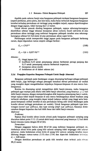 3. 3 Rencana-Teknis Bangunan Pelimpah 227
Apabila pada saluran banjir atau bangunan pelimpah terdapat bangunan-bangunan
(sepertijembatan, pintu-pintu, dan lain-lain), maka batas terbawah bangunan-bangunan
tersebut terhadap permukaan air tertinggi yang muii'gkin terjadi, supaya diperhitungkan
dengan tinggi jagaan, tidak kurang dari 'I ,5 meter.
Untuk elevasi puncak dinding bangunan pelimpah, supaya sekurang-kurangnya
diambilkan sebesar tinggi tekanan kecepatan aliran (velocity head) sub-kritis di atas
permukaan aliran tertinggi yang melintasi bangunan pelimpah tersebut atau sekurang­
kurangnya sebesar 0,5-0,6 meter di atas permukaan aliran super kritis.
Perhitungan untuk memperoleh tinggi jagaan pada bangunan pelimpah berlereng
curam, dapat digunakan rumus empiris sebagai berikut:
(3.80)
atau
Fb = 0,6 + 0,037 Vd1'3 (3.81)
dimana:
Fb: tinggi jagaan (m)
C: koeffisien 0,10 untuk penampang saluran berbentuk persegi panjang dan
0,13 untuk penampang saluran berbentuk trapesium.
V: kecepatan aliran (m/dt)
d: kedalaman air di dalam saluran (m)
3.3.6 Pengujian Kapasitas Bangunan Pelimpah Untuk Banjir Abnormal
Bangunan pelimpah pada bendungan urugan disamping berfungsi sebagai pelimpah
debit banjir, juga berfungsi sebagai pencegah kenaikan elevasi permukaan air waduk
yang mungkin dapat mengakibatkan terjadinya limpasan-limpasan di atas mercu ben­
dungannya.
Karena itu disamping untuk mengalirkan debit banjir-rencana, maka bangunan
pelimpah agar mampu pula dilalui oleh debit banjir abnormal, yang besarnya :::!:: I ,2 k.ali
debit banjir-rencana, dengan memperhitungkan efek kapasitas penampung banjir �aduk.,
tetapi supaya tidak terjadi limpasan di atas mercu bendungannya dalam k.eadaan yang
terburuk sekalipun, yang mungkin dapat terjadi (adanya ombak yang tinggi serta hem­
pasan-hempasan ombak tersebut di atas permukaan lereng udik tubuh bendungan pada
kondisi elevasi tertinggi permukaan air waduk). Untuk bangunan pelimpah type tero­
wongan (tunnel type spillway), dan type corong (shaft type spillway), biasanya diren­
canakan dengan kapasitas dua kali lebih besar dari debit banjir-rencana.
Referensi
Problema:
Supaya diuji kondisi aliran (rezim aliran) pada bangunan pelimpah samping yang
diuraikan dalam point 3.3.2. (3) untuk debit banjir abnormal yang besarnya 1,2 kali debit
banjir-rencana (sama dengan 60 m3/dt).
Pemecahan:
Dengan anggapan bahwa debit 60 m3/dt yang melintasi bangunan pelimpah ini,
timbulnya aliran kritis pada ujung hilir saluran samping tidak terganggu oleh saluran
peluncur, maka kedalainan aliran kritis di ujung hilir saluran samping tersebut dapat
dihitung dengan rumus-rumus (3.53) dan (3.54) dan diperoleh kedalaman kritisn:-a.
de = 2,80 meter.
Dengan demikian permukaan air pada titik tersebut akan terletak pad a ele asi
98,22 meter.
 
