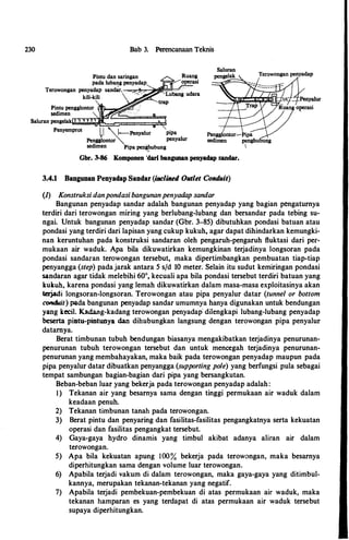 230 Bab 3. Perencanaan Teknis
Pintu dan saringan
pada lubang penyadap
Terowongan penyadap san�r. �="��oi11J!:::!Jh:-c"•
kili-kili
Pintu pengglontor l:lf?o���
sedimen
.....-::,...,....,.....,.>,iiF""
Saluran pengelak 1 "I "' 1 .,
. __.
Penyemprot
I,I """'�Penyalur pipa
Pengglontor""- penyalur
sedimen Pipa pe�ubung
Gbr. 3-86 Komponen "dari bangunan penyadap sandar.
3.4.1 Bangunan Penyadap Sandar (inclined Outlet Conduit)
(1) Konstruksi danpondasi bangunanpenyadap sandar
Bangunan penyadap sandar adalah bangunan penyadap yang bagian pengaturnya
terdiri dari terowongan miring yang berlubang-lubang dan bersandar pada tebing su­
ngai. Untuk bangunan penyadap. sandar (Gbr. 3-85) dibutuhkan pondasi batuan atau
pondasi yang terdiri dari lapisan yang cukup kukuh, agar dapat dihindarkan kemungki­
nan keruntuhan pada konstruksi sandaran oleh pengaruh-pengaruh ftuktasi dari per­
mukaan air waduk. Apa hila dikuwatirkan kemungkinan terjadinya longsoran pada
pondasi sandaran terowongan tersebut, maka dipertimbangkan pembuatan tiap-tiap
penyangga (step) padajarak antara 5 s/d 10 meter. Selain itu sudut kemiringan pondasi
sandaran agar tidak melebihi 60°, kecuali apa hila pondasi tersebut terdiri batuan yang
kukuh, karena pondasi yang lemah dikuwatirkan dalam masa-masa exploitasinya akan
terjadi longsoran-longsoran. Terowongan atau pipa penyalur datar (tunnel or bottom
conduit) pada bangunan penyadap sandar umumnya hanya digunakan untuk bendungan
yang kccil. Kadang-kadang terowongan penyadap· dilengkapi luhang-luhang penyadap
beserta pintu-pintunya dan dihuhungkan langsung dengan terowongan pipa penyalur
datarnya.
Berat timhunan tubuh bendungan hiasanya mengakihatkan terjadinya penurunan­
penurunan tuhuh terowongan tersehut dan untuk mencegah terjadinya penurunan­
penurunan yang memhahayakan, maka haik pada terowongan penyadap maupun pada
pipa penyalur datar dihuatkan penyangga (supporting pole) yang berfungsi pula sehagai
tempat samhungan hagian-hagian dari pipa yang hersangkutan.
Behan-hehan luar yang bekerja pada terowongan penyadap adalah:
I) Tekanan air yang hesarnya sama dengan tinggi permukaan air waduk dalam
keadaan penuh.
2) Tekanan timhunan tanah pada terowongan.
3) Berat pintu dan penyaring dan fasilitas-fasilitas pengangkatnya serta kekuatan
operasi dan fasilitas pengangkat tersehut.
4) Gaya-gaya hydro dinamis yang timhul akihat adanya aliran air dalam
terowongan.
5) Apa hila kekuatan apung 100% hekerja pada terowongan, maka hesarnya
diperhitungkan sama dengan volume luar terowongan.
6) Apahila terjadi vakum di dalam terowongan, maka gaya-gaya yang ditimhul­
kannya, merupakan tekanan-tekanan yang negatif.
7) Apahila terjadi pemhekuan-pemhekuan di atas permukaan air waduk, maka
tekanan hamparan es yang terdapat di atas permukaan air waduk tersehut
supaya diperhitungkan.
 