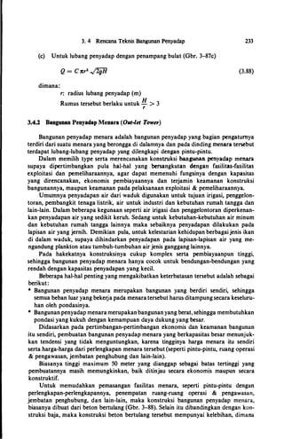 3. 4 Rencana Teknis Bangunan Penyadap
(c) Untuk lubang penyadap dengan penampang bulat (Gbr. 3-87c)
dimana:
r: radius lubang penyadap (m)
Rumus tersebut berlaku untuk H > 3
r
3.4.2 Bangunan Penyadap Menara (Out-let Tower)
233
(3.88)
Bangunan penyadap menara adalah bangunan penyadap yang bagian pengatumya
terdiri dari suatu menara yang berongga di dalamnya dan pada dinding menara tersebut
terdapat lubang-lubang penyadap yang dilengkapi dengan pintu-pintu.
Dalam memilih type serta merencanakan konstruksi bangunan penyadap menara
supaya dipertimbangkan pula hal-hal yang bersangkutan dengan fasilitas-fasilitas
exploitasi dan pemeliharaannya, agar dapat memenuhi fungsinya dengan kapasitas
yang direncanakan, ekonomis pembiayaannya dan terjamin keamanan konstruksi
bangunannya, maupun keamanan pada pelaksanaan exploitasi & pemeliharaannya.
Umumnya penyadapan air dari waduk digunakan untuk tujuan irigasi, penggelon­
toran, pembangkit tenaga Iistrik, air untuk industri dan kebutuhan rumah tangga dan
lain-lain. Dalam beberapa kegunaan seperti air irigasi dan penggelontoran diperkenan­
kan penyadapan air yang sedikit keruh. Sedang untuk kebutuhan-kebutuhan air minum
dan kebutuhan rumah tangga lainnya maka sebaiknya penyadapan dilakukan pada
lapisan air yang jernih. Demikian pula, untuk kelestarian kehidupan berbagaijenis ikan
di dalam waduk, supaya dihindarkan penyadapan pada lapisan-lapisan air yang me­
ngandung plankton atau tumbuh-tumbuhan air jenis ganggang lainnya.
Pada hakekatnya konstruksinya cukup komplex serta pembiayaanpun tinggi,
sehingga bangunan penyadap menara hanya cocok untuk bendungan-bendungan yang
rendah dengan kapasitas penyadapan yang kecil.
Beberapa hal-hal penting yang mengakibatkan keterbatasan tersebut adalah sebagai
berikut:
* Bangunan penyadap menara merupakan bangunan yang berdiri sendiri, sehingga
semua beban luar yang bekerja pada menara tersebut harus ditampung secara keseluru­
han oleh pondasinya.
* Bangunan penyadap menara merupakanbangunan yang berat, sehingga membutuhkan
pondasi yang kukuh dengan kemampuan daya dukung yang besar.
Didasarkan pada pertimbangan-pertimbangan ekonomis dan keamanan bangunan
itu sendiri, pembuatan bangunan penyadap menara yang berkapasitas besar menunjuk­
kan tendensi yang tidak menguntungkan, karena tingginya harga menara itu sendiri
serta harga-harga dari perlengkapan menara tersebut (seperti pintu-pintu, ruang operasi
&
'
pengawasan, jembatan penghubung dan lain-lain).
Biasanya tinggi maximum 50 meter yang dianggap sebagai batas tertinggi yang
pembuatannya masih memungkinkan, baik ditinjau secara ekonomis maupun secara
konstruktif.
Untuk memudahkan pemasangan fasilitas menara, seperti pintu-pintu dengan
perlengkapan-perlengkapannya, penempatan ruang-ruang operasi & pengawasan,
jembatan penghubung, dan lain-lain, maka konstruksi bangunan penyadap menara,
biasanya dibuat dari beton bertulang (Gbr. 3-88). Selain itu dibandingkan dengan kon­
struksi baja, maka konstruksi beton bertulang tersebut mempunyai kelebihan, dimana
 