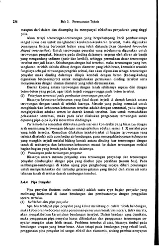 236 Bab 3. Perencanaan Teknis
maupun dari dalam dan disamping itu mempunyai efektifitas penyaluran yang tinggi
pula.
Akan tetapi terowongan-terowongan yang berpenampang kecil pembuatannya
sangat sukar dan untuk menghindari kesukaran-kesukaran tersebut, maka digunakan
penampang lintang berbentuk ladam yang telah distandardkan (standard horse-shoe
shaped cross-section). Untuk terowongan penyalur yang sebelumnya digunakan untuk
terowongan pengelak, biasariya pada dinding dalamnya tergerus oleh aliran air banjir
yang mengandung sedimen (pasir dan kerikil), sehingga permukaan dasar terowongan
tersebut menjadi kasar. Sehubungan_.�dengan hal tersebut, maka terowongan yang ber­
sangkutan terlebih dahulu dibua! dengan diameter yang lebih besar, kemudain sesudah
fungsinya sebagai terowongan pengelak selesai, dan akan digunakan sebagai terowongan
penyalur maka diading dalamnya dilapis kembali dengan beton (kadang-kadang
digunakan beton-semprot) untuk menghaluskan permukaan dinding tersebut serta
menyesuaikan dengan ukuran diameter yang telah direncanakan.
Daerah kosong antara terowongan dengan tanah sekitarnya supaya diisi dengan
beton-beton yang padat, agar tidak terjadi rongga-rongga pada beton tersebut.
(3) Pekerjaan sementasi pada pembuatan terowongan penyalur
Biasanya �ebocoran-kebocoran yang fatal dapat terjadi di daerah kontak antara
terowongan dengan tanah di sebelah luarnya. Metode yang paling memadai untuk
menghindarkan kebocoran-kebocoran tersebut adalah dengan sementasi, yaitu dengan
menginjeksikan adukan semen ke daerah kontak tersebut. Dan untuk memudahkan
pelaksanaan sementasi, maka pada sa'at dilakukan pengecoran terowongan sudah
dipasang pipa-pipa injeksi menembus dindingnya.
Pertama-tama sementasi dilakukan pada siar-siar konstruksi yang biasanya denga�
arah memanjang terowongan (dengan menginjeksikan adukan semen 1 : 3) melalui pipa
yang telah tersedia. Kemudian dilakukan injeksi-injeksi di bagian terowongan yang
terletak di sebelah udik zone kedap air bendungan, guna mencegah kebocoran-kobocoran
yang mungkin terjadi melalui bidang kontak antara dinding luar terowongan dengan
tanah di sekitarnya dan kebocoran-kebocoran masuk ke dalam terowongan melalui
bagian-bagian yang lemah pada lapisan dalamnya.
(4) Penulangan pada terowongan pengatur
Biasanya antara menara penyadap atau terowongan penyadap dan terowongan
penyalur dihubungkan dengan pipa yang disebut pipa peralihan (transit box). Pada
sambungan-sambungan di kedua ujung pipa penghubung supaya diberi penulangan
untuk mempertahankan diri terhadap getaran-getaran yang timbul oleh aliran air serta
tekanan tanah di sekitar daerah sambungan tersebut.
3.4.4 Pipa Penyalur
Pipa penyalur (bottom outlet conduit) adalah suatu type bagian penyalur yang
melintang horizontal di dasar bendungan dan pembuatannya dengan penggalian
secara terbuka.
(1) Kelebihan daripipa penyalur
Apa bila terdapat pipa penyalur yang kekar melintang di dalam tubuh bendungan,
maka kebocoran-kebocoran serta penurunan-penurunan konstruksi secara, tidak merata,
akan mengakibatkan keruntuhan bendungan tersebut. Dalam keadaan yang demikain,
maka penggunaan pipa penyalur harus dihindarkan dan penggunaan terowongan pe­
nyalur mungkin akan lebih sesuai. Problema tersebut di atas, biasanya timbul pada
bendungan urugan yang besar-besar. Akan tetapi pada bendungan yang relatif kecil,
penggunaan pipa penyalur ini sangat efektif dan ekonomis, sedang pembuatannyapun
 