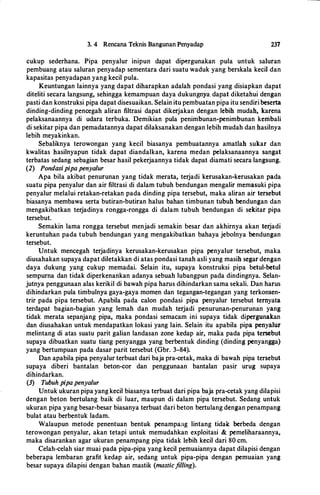 3. 4 Rencana Teknis Bangunan Penyadap 237
cukup sederhana. Pipa penyalur inipun dapat dipergunakan pula untuk saluran
pembuang atau saluran penyadap sementara dari suatu waduk yang berskala kecil dan
kapasitas penyadapan yang kecil pula.
Keuntungan lainnya yang dapat diharapkan adalah pondasi yang disiapkan dapat
diteliti secara langsung, sehingga kemampuan daya dukungnya. dapat diketahui dengan
pasti dan konstruksi pipa dapat disesuaikan. Selain itu pembuatan pipa itu sendiri beserta
dinding-dinding pencegah aliran filtrasi dapat dikerjakan dengan lebih mudah, karena
pelaksanaannya di udara terbuka. Demikian pula penimbunan-penimbunan kembali
di sekitar pipa dan pemadatannya dapat dilaksanakan dengan lebih mudah dan hasilnya
lebih meyakinkan.
Sebaliknya terowongan yang kecil biasanya pembuatannya amatlah sukar dan
kwalitas hasilnyapun tidak dapat diandalkan, karena medan pelaksanaannya sangat
terbatas sedang sebagian besar hasil pekerjaannya tidak dapat diamati secara langsung.
(2) Pondasipipa penyalur
Apa hila akibat penurunan yang tidak merata, terjadi kerusakan-kerusakan pada
suatu pipa penyalur dan air filtrasi di dalam tubuh bendungan mengalir memasuki pipa
penyalur melalui retakan-retakan pada dinding pipa tersebut, maka aliran air tersebut
biasanya membawa serta butiran-butiran halus bahan timbunan tubuh bendungan dan
mengakibatkan terjadinya rongga-rongga di dalam tubuh bendungan di sekitar pipa
tersebut.
Semakin lama rongga tersebut menjadi semakin besar dan akhirnya akan terjadi
keruntuhan pada tubuh bendungan yang mengakibatkan bahaya jebolnya bendungan
tersebut.
Untuk mencegah terjadinya kerusakan-kerusakan pipa penyalur tersebut, maka
diusahakan supaya dapat diletakkan di atas pondasi tanah asli yang masih segar dengan
daya dukung yang cukup memadai. Selain itu, supaya konstruksi pipa betul-betul
sempurna dan tidak diperkenankan adanya sebuah lubangpun pada dindingnya. Selan­
jutnya penggunaan alas kerikil di bawah pipa harus dihindarkan sama sekali. Dan harus
dihindarkan pula timbulnya gaya-gaya momen dan tegangan-tegangan yang terkonsen­
trir pada pipa tersebut. Apabila pada calon pondasi pipa penyalur tersebut ternyata
terdapat bagian-bagian yang lemah dan mudah tetjadi penurunan-penurunan yang
tidak merata sepanjang pipa, rnaka pondasi semacam ini supaya tidak dipergunakan
dan diusahakan untuk mendapatkan lokasi yang lain. Selain itu apabila pipa penyalur
melintang di atas suatu parit galian landasan zone kedap air, maka pada pipa tersebut
supaya dibuatkan suatu tiang penyangga yang berbentuk dinding (dinding penyangga)
yang bertumpuan pada dasar parit tersebut (Gbr. 3-84).
Dan apabila pipa penyalur terbuat dari baja pra-cetak, maka di bawah pipa tersebut
supaya diberi bantalan beton-cor dan penggunaan bantalan pasir urug supaya
dihindarkan.
(3) Tubuh pipa penyalur
Untuk ukuran pipa yang kecil biasanya terbuat dari pipa baja pra-cetak yang dilapisi
dengan beton bertulang baik di luar, maupun di dalam pipa tersebut. Sedang untuk
ukuran pipa yang besar-besar biasanya terbuat dari beton bertulang dengan penampang
bulat atau berbentuk ladam.
Walaupun metode penentuan bentuk penampa:1g lintang tidak berbeda dengan
terowongan penyalur, akan tetapi untuk memudahkan exploitasi & pemeliharaannya,
maka disarankan agar ukuran penampang pipa tidak Iebih kecil dari 80 cm.
Celah-celah siar muai pada pipa-pipa yang kecil pemuaiannya dapat dilapisi dengan
beberapa lembaran grafit kedap air, sedang untuk pipa-pipa dengan pemuaian yang
besar supaya dilapisi dengan bahan mastik (masticfilling).
 
