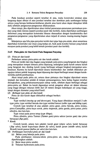 3. 4 Rencana Teknis Bangunan Penyadap 239
Pada keadaan pondasi seperti tersebut di atas, maka konstruksi cetakan pipa
langsung dapat dibuat di atas pondasi tersebut dan demikian pula sambungan kedap
airnya yang berupa lembaran-lembaran plastik atau karet akan dapat disiapkan lebih
dulu sebelum pengecoran-pengecoran dilaksanakan.
Akan tetapi, jika diperkirakan akan timbul penurunan-penurunan permukaan pon­
dasi yang tidak merata (seperti pondasi pasir dan kerikil), maka diperlukan sambungan
deformasi yang merupakan konstruksi khusus disesuaikan dengan karakteristika dari
pergeseran-pergeseran yang diperkirakan akan terjadi di antara masing-masing bagian
pipa.
Selanjutnya apa hila pipa penyalur terdiri dari pipa baja pra-cetak, akan senantiasa
diperlukan konstruksi siar muai yang kedap air, baik pada kondisi batuan yang kukuh
maupun·pada pondasi yang lebih lemah (pondasi pasir dan kerikil).
3.4.5 Pintu-pintu Air Dan Katub Pada Bangunan Penyadap
(I) Pintu air dan katub
Perbedaan antara pintu-pintu air dan katub adalah:
Pintu air terdiri dari dua bagian yang terpisah yaitu pintu yang bergerak dan bingkai
yang merupakan tempat dimana pintu dipasahg, sedangkan pada katub antara katub
yang bergerak dan dinding katub (yang berfungsi sebagai bingkai) merupakan satu­
kesatuan. Karena itu katub diprodusir secara keseluruhan dan setelah dilakukan pe­
ngujian dalam pabrik langsung dapat dipasang dan dapat berfungsi sesuai dengan karak­
teristika pabrik pembuatnya.
Akan tetapi pada pintu air, antara daun pintunya dan bingkai diprodusir secara
terpisah dan kemudian setelah di tempat pemasangannya, baru kedua bagian tersebut
dirangkaikan, yang pelaksanaannyapun cukup rumit, sebelum dapat berfungsi sebagai
pintu-pintu air. Selain itu katub digunakan untuk pengatur aliran air dalam tekanan
yang tinggi (dengan tekanan lebih dari 25 meter) dengan kekedapan air yang tinggi,
tetapi dengan diameter yang relatif kecil.
(2) Berbagai type pintu air dan katub
Pintu air dan katub dapat diklasifisir sebagai berikut:
* Pintu air.
Type vertikal (moving up and down-type). Yang dapat dibedakan menjadi 2 sub­
type yaitu: type vertikal beroda dan type vertikal luncur (roller type and sliding·type).
Contoh type tersebut di atas adalah: pintu geser, pintu beroda, pintu stoney,
pintu Caterpillar, pintu kayu sorok, pintu majemuk, pintu ganda, pintu putar, pintu
silindris, dan lain-lain.
Type rotasi pada poros tetap (type Hinge).
Pintu silindris, pintu Tainter (Tainter gate) pintu sektor (sector gate) dan pintu
bersayap (flap gate).
* Katub.
Contoh katub, antara lain adalah: katub geser (sluice valve), katub bersayap
(flap valve), katub kupu-kupu (butter fly valve), katub jarum (needle valve), katub
Howell, katub pancar (hollowjet valve) dan lain-lain.
(3) Perhi.tungan konstruksipintu air dan katub
(a) Beban yang bekerja pada pintu
Pada pembuatan rencana-teknis pintu-pintu air, maka beban-beban yang
diperhitungkan adalah:
1) Berat daun pintu sendiri.
2) Tekanan hydrostatis pada pintu.
 