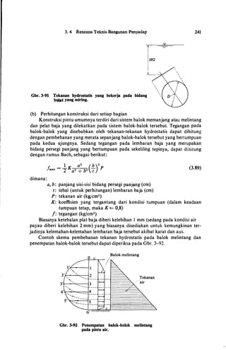 3. 4 Rencana Teknis Bangunan Penyadap
Gbr. 3-91 Tekanan bydrostatis yang bekerja pada bidang
bulat· yang miring.
(b) Perhitungan konstruksi dari setiap bagian
241
HG
Konstruksi pintu umumnya terdiri dari sistem balok memanjang atau melintang
dan pelat baja yang dilekatkan pada sistem balok-balok tersebut. Tegangan pada
balok-balok yang disebabkan oleh tekanan-tekanan hydrostatis dapat dihitung
dengan pembebanan yang merata sepanjang balok-balok tersebut yang bertumpuan
pada kedua ujungnya. Sedang tegangan pada lembaran baja yang merupakan
bidang persegi panjang yang bertumpuan pada sekeliling tepinya, dapat dihitung
dengan rumus Bach, sebagai berikut:
fmax = �K
a2 �b2 (�)2
p
dimana:
a, b : panjang sisi-sisi bidang persegi panjang (cm)
t: tebal (untuk perhitungan) lembaran baja (cm)
P: tekanan air (kgjcm1)
(3.89)
K: koeffisien yang tergantung dari kondisi tumpuan (dalam keadaan
tumpuan tetap, maka K '== 0,8)
f: tegangan (kgfcm2)
Biasanya ketebalan plat baja diberi kelebihan I mm (sedang pada kondisi air
payau diberi kelebihan 2 mm) yang biasanya disediakan untuk kemungkinan ter­
jadinya kelemahan-kelemahan lembaran baja tersebut akibat karat dan aus.
Contoh skema pembebanan tekanan hydrostatis pada balok melintang dan
penempatan balok-balok tersebut dapat diperiksa pada Gbr. 3-92.
Balok melintang
I
Tekanan
air
Gbr. 3-92 Penempatan balok-balok melintang
pada pintu air.
 