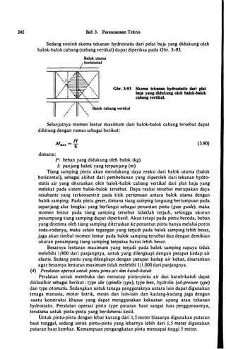 242 Bab 3. Perencanaan Teknis
Sedang contoh skema tekanan hydrostatis dari pelat baja yang didukung oleh
balok-balok cabang (cabang vertikal) dapat diperiksa pada Gbr. 3-93.
;
,
,
,
,
;
,
'
Balok utama
/horizontal
;

'

',
'
Gbr. 3-93 Skema tekanan hydrostatis dari plat
baja yang didukung oleh balok-balok
cabang vertikal.
Balok cabang vertikal
Selanjutnya momen Ientur maximum dari balok-balok cabang tersebut dapat
dihitung dengan rumus sebagai berikut:
dimana:
PI
M.,.u. = 6
P: beban yang didukung oleh balok (kg)
/: panjang balok yang terpanjang (m)
(3.90)
Tiang samping pintu akan mendukung daya reaksi dari balok utama (balok
horizontal), sebagai akibat dari pembebanan yang diperoleh dari tekanan hydro­
statis air yang diteruskan oleh balok-balok cabang vertikal dari plat baja yang
melekat pada sistem balok-balok tersebut. Daya reaksi tersebut merupakan daya
resultante yang terkonsentrir pada titik pertemuan antara balok utama dengan
balok samping. Pada pintu geser, dimana tiang samping langsung bertumpuan pada
sepanjang alur bingkai yang berfungsi sebagai penuntun pintu (gate guide), maka
momen lentur pada tiang samping tersebut tidaklah terjadi, sehingga ukuran
penampang tiang samping dapat diperkecil. Akan tetapi pada pintu beroda, beban
yang diterima oleh tiang samping diteruskan ke penuntun pintu hanya melalui poros
roda-rodanya, maka selain tegangan yang terjadi pada balok samping lebih besar,
juga akan timbul momen lentur pada balok samping tersebut dan dengan demikian
ukuran penampang tiang samping terpaksa harus lebih besar.
Besarnya lenturan maximum yang terjadi pada balok samping supaya tidak
melebihi 1/800 dari panjangnya, untuk yang dilengkapi dengan perapat kedap air
elastis. Sedang pintu yang dilengkapi dengan perapat kedap air kekar, disarankan
agar besarnya lenturan maximum tidak melebihi II1 .000 dari panjangnya.
(4) Peralatan operasi untuk pintu-pintu air don katub-katub
Peralatan untuk membuka dan menutup pintu-pintu air dan katub-katub dapat
diklasifisir sebagai berikut: type ulir (spindle type), type leer, hydrolis (oil-presure type)
dan type otomatis. Sedangkan untuk tenaga penggeraknya antara lain dapat digunakan
tenaga manusia, motor listrik, mesin dan lain-lain dan kadang-kadang juga dengan
suatu konstruksi khusus yang dapat menggunakan kekuatan apung atau tekanan
hydrostatis. Peralatan operasi pintu type putaran baut sangat luas penggunaannya,
terutama untuk pintu-pintu yang berdimensi kecil.
Untuk pintu-pintu dengan lebar kurang dari 1,5 meter biasanya digunakan putaran
baut tunggal, sedang untuk pintu-pintu yang lebarnya lebih dari 1,5 meter digunakan
putaran baut kembar. Kemampuan pengangkatan pintu mencapai tinggi 5 meter.
 