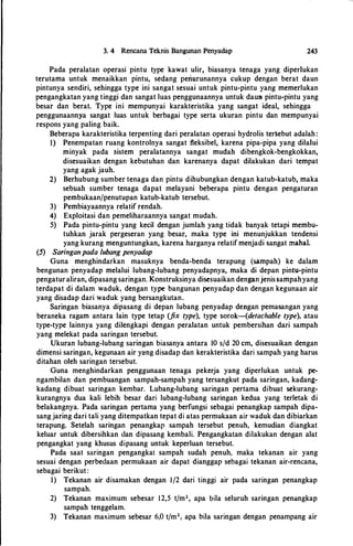 3. 4 Rencana Teknis Bangunan Penyadap 243
Pada peralatan operasi pintu type kawat ulir, biasanya tenaga yang diperlukan
terutama untuk menaikkan pintu, sedang periUrunannya cukup dengan berat daun
pintunya sendiri, sehingga type ini sangat sesuai untuk pintu-pintu yang memerlukan
pengangkatan yang tinggi dan sangat luas penggunaannya untuk daun pintu-pintu yang
besar dan berat. Type ini mempunyai karakteristika yang sangat ideal, sehingga
penggunaannya sangat luas untuk berbagai type serta ukuran pintu dan mempunyai
respons yang paling baik.
Beberapa karakteristika terpenting dari peralatan operasi hydrolis ter�ebut adalah:
1) Penempatan ruang kontrolnya sangat fleksibel, karena pipa-pipa yang dilalui
minyak pada sistem peralatannya sangat mudah dibengkok-bengkokkan,
disesuaikan dengan kebutuhan dan karenanya dapat dilakukan dari tempat
yang agak jauh.
2) Berhubung sumber tenaga dan pintu dihubungkan dengan katub-katub, maka
sebuah sumber tenaga dapat melayani beberapa pintu dengan pengaturan
pembukaan/penutupan katub-katub tersebut.
3) Pembiayaannya relatif rendah.
4) Exploitasi dan pemeliharaannya sangat mudah.
5) Pada pintu-pintu yang kecil dengan jumlah yang tidak banyak tetapi membu­
tuhkan jarak pergeseran yang besar, maka type ini menunjukkan tendensi
yang kurang menguntungkan, karena harganya relatif menjadi sangat mahal.
(5) Saringanpada lubang penyadap
Guna menghindarkan masuknya benda-benda terapung (sampah) ke dalam
bengunan penyadap melalui lubang-lubang penyadapnya, maka di depan pintu-pintu
pengaturaliran, dipasang saringan. Konstruksinya disesuaikan denganjenissampahyang
terdapat di dalam waduk, dengan type bangunan penyadap dan dengan kegunaan air
yang disadap dari waduk yang bersangkutan.
Saringan biasanya dipasang di depan lubang penyadap dengan pema-sangan yang
beraneka ragam antara lain type tetap (fix type), type sorok-(detachable type), atau
type-type lainnya yang dilengkapi dengan peralatan untuk pembersihan dari sampah
yang melekat pada saringan tersebut.
Ukuran lubang-lubang saringan biasanya antara 10 s/d 20 cm, disesuaikan dengan
dimensi saringan, kegunaan air yang disadap dan kerakteristika dari sampah yang harus
ditahan oleh saringan tersebut.
Guna menghindarkan penggunaan tenaga pekerja yang diperlukan untuk pe­
ngambilan dan pembuangan sampah-sampah yang tersangkut pada saringan, kadang­
kadang dibuat saringan kembar. Lubang-lubang saringan pertama dibuat sekurang­
kurangnya dua kali lebih besar dari lubang-lubang saringan kedua yang terletak di
belakangnya. Pada saringan pertama yang berfungsi sebagai penangkap sampah dipa­
sangjaring dari tali yang ditempatkan tepat di atas permukaan air waduk dan dibiarkan
terapung. Setelah saringan penangkap sampah tersebut penuh, kemudian diangkat
keluar untuk dibersihkan dan dipasang kembali. Pengangkatan dilakukan dengan alat
pengangkat yang khusus dipasang untuk keperluan tersebut.
Pada saat saringan pengangkat sampah sudah penuh, maka tekanan air yang
sesuai dengan perbedaan permukaan air dapat dianggap sebagai tekanan air-rencana,
sebagai berikut :
I) Tekanan air disamakan dengan 1/2 dari tinggi air pada saringan penangkap
sampah.
2) Tekanan maximum sebesar 12,5 t/m2, apa bila seluruh saringan penangkap
sampah tenggelam.
3) Tekanan maximum sebesar 6,0 t/m2, apa hila saringan dengan penampang air
 