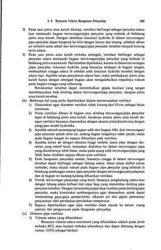 3. 4 Rencana Teknis Bangunan Penyadap 245
2) Pada saat pintu atau katub ditutup, ventilasi berfungsi sebagai penyalur udara
luar memasuki bagian terowongan/pipa penyalur yang terletak di belakang
pintu atau katub. Dengan demikian loncatan hydrolis di dalam terowongan/
pipa penyalur dapatbergerak ke hilir dengan lancar dan tenang, sebelum aliran
air terhenti sama sekali dan terowongan/pipa penyalur tersebut menjadi kosong
terisi udara.
3) Pada saat pintu atau katub terbuka setengah, ventilasi berfungsi sebagai
penyalur udara memasuki bagian terowonganfpipa penyalur yang terletak di
belakang pintu atau katub. Hal tersebut diperlukan, karena di dalam terowongan
fpipa penyalur, loncatan hydrolis yang biasanya terdapat di bagian tengah,
memisahkan rongga udara di sebelah udik loncatan hydrolis tersebut dengan
udara luar. Apabila tanpa penyaluran udara luar, maka pembukaan pintu atau
katub hanya dengan setengah bagian akan mengakibatkan terjadinya vakum
pada bagian rongga yang terkurung.
Kevakuman tersebut dapat menimbulkan gejala kavitasi yang sangat
membahayakan baik dinding dalam terowongan/pipa penyalur, maupun pintu
atau katub tersebut.
(b) Beberapa hal yang perlu diperhatikan dalam merencanakan ventilasi
1) Disarankan agar diameter ventilasi tidak kurang dari 10 cm, sebagai batas
minimum.
2) Posisi ventilasi dibuat di bagian atas dinding terowonganfpipa penyalur
tepat di belakang pintu atau katub. Jaraknya antara pintu atau katub de­
ngan ventilasi biasanya disesuaikan dengan ukuran pintufkatub atau dengan
pengujian model hydrolika.
3) Apabila seluruh penampang bagian udik dan bagian hilir dari terowongan/
pipa penyalur penuh terisi air, sedang bagian tengahnya tidak penuh, maka
pada bagian tengah ini supaya dibuatkan pula ventilasi.
4) Apabila aliran air dengan tekanan tinggi melalui suatu pipa dengan dia­
meter yang relatif kecil, kemudian dialirkan ke dalam terowongan/ pipa
yang diameternya lebih besar, maka pada ujung udik terowongan/pipa yang
lebih besar tersebut supaya dibuat pula ventilasi.
5) Pada bangunan penyadap sandar, biasanya rongga di dalam terowongan
tersebut dapat berfungsi sebagai lubang udara. Akan tetapi akibat aliran
turbulen, maka terjadi vakum pada bagian pipa penyalur yang terletak di
belakang sambungan antara pipa penyalur dengan terowonganpenyadapnya
dan di bagian ini kadang-kadang dibuatkan ventilasi.
6) Untuk terowongan penyadap yang kecil, biasanya penghubung udara luar
dengan lubang udara terbuat dari pipa baja yang menembus dinding pipa
penyalurtersebut. Dengan tertanamnyapipa baja ventilasi padadinding pipa
penyalur, maka konstruksi sambungannya agar disesuaikan untuk dapat
menampung gaya-gaya gempa-bumi, tekanan air dan gejala pemuaian/
penyusutan oleh perubahan-perubahan temperatur.
7) Supaya diperhatikan agar pipa ventilasi tidak masuk ke dalam ruang
operasi dan pengawasan pada bangunan penyadap.
(c) Dimensi pipa ventilasi
1) Volume udara yang dibutuhkan
Biasanya volume udara maximum yang dibutuhkan adalah pada pintu
terbuka 80% atau hampir terbuka seluruhnya dan dapat dihitung dengan
rumus (3.92) sebagai berikut:
 