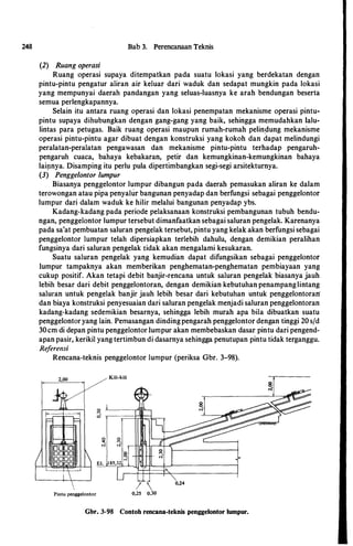 248 Bab 3. Perencanaan Teknis
(2) Ruang operasi
Ruang operasi supaya ditempatkan pada suatu lokasi yang berdekatan dengan
pintu-pintu pengatur aliran air keluar dari waduk dan sedapat mungkin pada lokasi
yang mempunyai daerah pandangan yang seluas-luasnya ke arah bendungan beserta
semua perlengkapannya.
Selain itu antara ruang operasi dan lokasi penempatan mekanisme operasi pintu­
pintu supaya dihubungkan dengan gang-gang yang baik, sehingga memudahkan Ialu­
lintas para petugas. Baik ruang operasi maupun rumah-rumah pelinpung mekanisme
operasi pintu-pintu agar dibuat dengan konstruksi yang kokoh dan dapat melindungi
peralatan-peralatan pengawasan dan mekanisme pintu-pintu terhadap pengaruh­
pengaruh cuaca, bahaya kebakaran, petir dan kemungkinan-kemungkinan bahaya
lai!lnya. Disamping itu perlu pula dipertimbangkan segi-segi arsitekturnya.
(3) Penggelontor lumpur
Biasanya penggelontor lumpur dibangun pada daerah pemasukan aliran ke dalam
terowongan atau pipa penyahir bangunan penyadap dan berfungsi sebagai penggelontor
lumpur dari dalam waduk ke hilir melalui bangunan penyadap ybs.
Kadang-kadang pada periode pelaksanaan konstruksi pembangunan tubuh bendu­
ngan, penggelontor lumpur tersebut dimanfaatkan sebagai saluran pengelak. Karenanya
pada sa'at pembuatan saluran pengelak tersebut, pintu yang kelakakan berfungsi sebagai
penggelontor lumpur telah dipersiapkan terlebih dahulu, dengan demikian peralihan
fungsinya dari saluran pengelak tidak akan mengalami kesukaran.
Suatu saluran pengelak yang kemudian dapat difungsikan sebagai penggelontor
Iumpur tampaknya akan memberikan penghematan-penghematan pembiayaan yang
cukup positif. Akan tetapi debit banjir-rencana untuk saluran pengelak biasanya jauh
lebih besar dari debit penggelontoran, dengan demikian kebutuhan penampanglintang
saluran untuk pengelak banjir jauh lebih besar dari kebutuhan untuk penggelontorarr
dan biaya konstruksi penyesuaian dari saluran pengelak menjadi saluran penggelontoran
kadang-kadang sedemikian besarnya, sehingga lebih murah apa hila dibuatkan suatu
penggelontoryang lain. Pemasangan dindingpengarah penggelontor dengan tinggi 20 s/d
30cm di depan pintu penggelontor Iurnpur akan membebaskan dasar pintu dari pengend­
apan pasir, kerikil yang tertimbun di dasarnya sehingga penutupan pintu tidak terganggu.
Referensi
Rencana-teknis penggelontor lumpur (periksa Gbr. 3-98).
Kili-kili
I  0,24
Pintu penggelontor 0,25 0,30
Gbr. 3-98 Contoh rencana-teknis penggelontor lumpur.
 